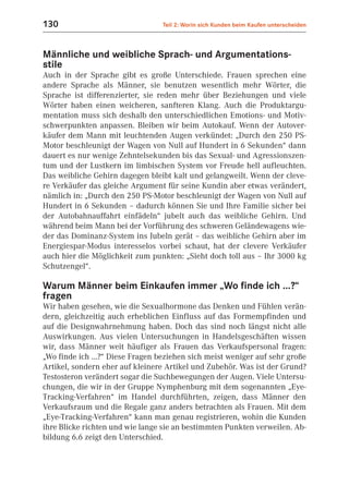 130                               Teil 2: Worin sich Kunden beim Kaufen unterscheiden



Männliche und weibliche Sprach- und Argumentations-
stile
Auch in der Sprache gibt es große Unterschiede. Frauen sprechen eine
andere Sprache als Männer, sie benutzen wesentlich mehr Wörter, die
Sprache ist differenzierter, sie reden mehr über Beziehungen und viele
Wörter haben einen weicheren, sanfteren Klang. Auch die Produktargu-
mentation muss sich deshalb den unterschiedlichen Emotions- und Motiv-
schwerpunkten anpassen. Bleiben wir beim Autokauf. Wenn der Autover-
käufer dem Mann mit leuchtenden Augen verkündet: „Durch den 250 PS-
Motor beschleunigt der Wagen von Null auf Hundert in 6 Sekunden“ dann
dauert es nur wenige Zehntelsekunden bis das Sexual- und Agressionszen-
tum und der Lustkern im limbischen System vor Freude hell aufleuchten.
Das weibliche Gehirn dagegen bleibt kalt und gelangweilt. Wenn der cleve-
re Verkäufer das gleiche Argument für seine Kundin aber etwas verändert,
nämlich in: „Durch den 250 PS-Motor beschleunigt der Wagen von Null auf
Hundert in 6 Sekunden – dadurch können Sie und Ihre Familie sicher bei
der Autobahnauffahrt einfädeln“ jubelt auch das weibliche Gehirn. Und
während beim Mann bei der Vorführung des schweren Geländewagens wie-
der das Dominanz-System ins Jubeln gerät – das weibliche Gehirn aber im
Energiespar-Modus interesselos vorbei schaut, hat der clevere Verkäufer
auch hier die Möglichkeit zum punkten: „Sieht doch toll aus – Ihr 3000 kg
Schutzengel“.

Warum Männer beim Einkaufen immer „Wo finde ich ...?“
fragen
Wir haben gesehen, wie die Sexualhormone das Denken und Fühlen verän-
dern, gleichzeitig auch erheblichen Einfluss auf das Formempfinden und
auf die Designwahrnehmung haben. Doch das sind noch längst nicht alle
Auswirkungen. Aus vielen Untersuchungen in Handelsgeschäften wissen
wir, dass Männer weit häufiger als Frauen das Verkaufspersonal fragen:
„Wo finde ich ...?“ Diese Fragen beziehen sich meist weniger auf sehr große
Artikel, sondern eher auf kleinere Artikel und Zubehör. Was ist der Grund?
Testosteron verändert sogar die Suchbewegungen der Augen. Viele Untersu-
chungen, die wir in der Gruppe Nymphenburg mit dem sogenannten „Eye-
Tracking-Verfahren“ im Handel durchführten, zeigen, dass Männer den
Verkaufsraum und die Regale ganz anders betrachten als Frauen. Mit dem
„Eye-Tracking-Verfahren“ kann man genau registrieren, wohin die Kunden
ihre Blicke richten und wie lange sie an bestimmten Punkten verweilen. Ab-
bildung 6.6 zeigt den Unterschied.
 