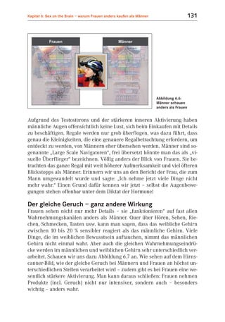Kapitel 6: Sex on the Brain – warum Frauen anders kaufen als Männer                       131




                                                                      Abbildung 6.6:
                                                                      Männer schauen
                                                                      anders als Frauen


Aufgrund des Testosterons und der stärkeren inneren Aktivierung haben
männliche Augen offensichtlich keine Lust, sich beim Einkaufen mit Details
zu beschäftigen. Regale werden nur grob überflogen, was dazu führt, dass
genau die Kleinigkeiten, die eine genauere Regalbetrachtung erfordern, um
entdeckt zu werden, von Männern eher übersehen werden. Männer sind so-
genannte „Large Scale Navigatoren“, frei übersetzt könnte man das als „vi-
suelle Überflieger“ bezeichnen. Völlig anders der Blick von Frauen. Sie be-
trachten das ganze Regal mit weit höherer Aufmerksamkeit und viel öfteren
Blickstopps als Männer. Erinnern wir uns an den Bericht der Frau, die zum
Mann umgewandelt wurde und sagte: „Ich nehme jetzt viele Dinge nicht
mehr wahr.“ Einen Grund dafür kennen wir jetzt – selbst die Augenbewe-
gungen stehen offenbar unter dem Diktat der Hormone!

Der gleiche Geruch – ganz andere Wirkung
Frauen sehen nicht nur mehr Details – sie „funktionieren“ auf fast allen
Wahrnehmungskanälen anders als Männer. Quer über Hören, Sehen, Rie-
chen, Schmecken, Tasten usw. kann man sagen, dass das weibliche Gehirn
zwischen 10 bis 20 % sensibler reagiert als das männliche Gehirn. Viele
Dinge, die im weiblichen Bewusstsein auftauchen, nimmt das männlichen
Gehirn nicht einmal wahr. Aber auch die gleichen Wahrnehmungseindrü-
cke werden im männlichen und weiblichen Gehirn sehr unterschiedlich ver-
arbeitet. Schauen wir uns dazu Abbildung 6.7 an. Wie sehen auf dem Hirns-
canner-Bild, wie der gleiche Geruch bei Männern und Frauen an höchst un-
terschiedlichen Stellen verarbeitet wird – zudem gibt es bei Frauen eine we-
sentlich stärkere Aktivierung. Man kann daraus schließen: Frauen nehmen
Produkte (incl. Geruch) nicht nur intensiver, sondern auch – besonders
wichtig – anders wahr.
 