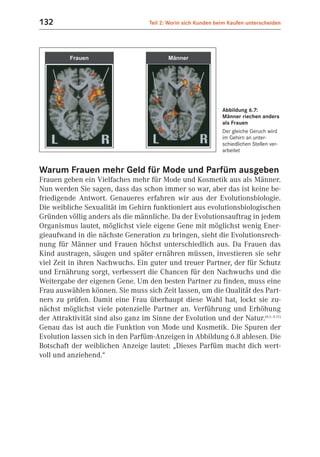 132                                 Teil 2: Worin sich Kunden beim Kaufen unterscheiden




                                                                Abbildung 6.7:
                                                                Männer riechen anders
                                                                als Frauen
                                                                Der gleiche Geruch wird
                                                                im Gehirn an unter-
                                                                schiedlichen Stellen ver-
                                                                arbeitet


Warum Frauen mehr Geld für Mode und Parfüm ausgeben
Frauen geben ein Vielfaches mehr für Mode und Kosmetik aus als Männer.
Nun werden Sie sagen, dass das schon immer so war, aber das ist keine be-
friedigende Antwort. Genaueres erfahren wir aus der Evolutionsbiologie.
Die weibliche Sexualität im Gehirn funktioniert aus evolutionsbiologischen
Gründen völlig anders als die männliche. Da der Evolutionsauftrag in jedem
Organismus lautet, möglichst viele eigene Gene mit möglichst wenig Ener-
gieaufwand in die nächste Generation zu bringen, sieht die Evolutionsrech-
nung für Männer und Frauen höchst unterschiedlich aus. Da Frauen das
Kind austragen, säugen und später ernähren müssen, investieren sie sehr
viel Zeit in ihren Nachwuchs. Ein guter und treuer Partner, der für Schutz
und Ernährung sorgt, verbessert die Chancen für den Nachwuchs und die
Weitergabe der eigenen Gene. Um den besten Partner zu finden, muss eine
Frau auswählen können. Sie muss sich Zeit lassen, um die Qualität des Part-
ners zu prüfen. Damit eine Frau überhaupt diese Wahl hat, lockt sie zu-
nächst möglichst viele potenzielle Partner an. Verführung und Erhöhung
der Attraktivität sind also ganz im Sinne der Evolution und der Natur.(6.1; 6.11)
Genau das ist auch die Funktion von Mode und Kosmetik. Die Spuren der
Evolution lassen sich in den Parfüm-Anzeigen in Abbildung 6.8 ablesen. Die
Botschaft der weiblichen Anzeige lautet: „Dieses Parfüm macht dich wert-
voll und anziehend.“
 