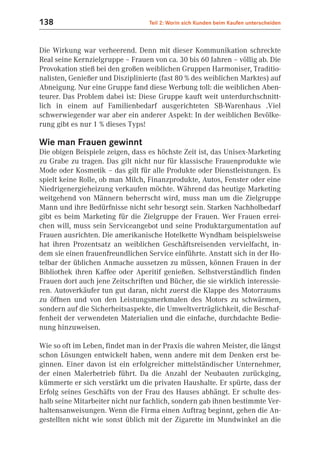 138                               Teil 2: Worin sich Kunden beim Kaufen unterscheiden



Die Wirkung war verheerend. Denn mit dieser Kommunikation schreckte
Real seine Kernzielgruppe – Frauen von ca. 30 bis 60 Jahren – völlig ab. Die
Provokation stieß bei den großen weiblichen Gruppen Harmoniser, Traditio-
nalisten, Genießer und Disziplinierte (fast 80 % des weiblichen Marktes) auf
Abneigung. Nur eine Gruppe fand diese Werbung toll: die weiblichen Aben-
teurer. Das Problem dabei ist: Diese Gruppe kauft weit unterdurchschnitt-
lich in einem auf Familienbedarf ausgerichteten SB-Warenhaus .Viel
schwerwiegender war aber ein anderer Aspekt: In der weiblichen Bevölke-
rung gibt es nur 1 % dieses Typs!

Wie man Frauen gewinnt
Die obigen Beispiele zeigen, dass es höchste Zeit ist, das Unisex-Marketing
zu Grabe zu tragen. Das gilt nicht nur für klassische Frauenprodukte wie
Mode oder Kosmetik – das gilt für alle Produkte oder Dienstleistungen. Es
spielt keine Rolle, ob man Milch, Finanzprodukte, Autos, Fenster oder eine
Niedrigenergieheizung verkaufen möchte. Während das heutige Marketing
weitgehend von Männern beherrscht wird, muss man um die Zielgruppe
Mann und ihre Bedürfnisse nicht sehr besorgt sein. Starken Nachholbedarf
gibt es beim Marketing für die Zielgruppe der Frauen. Wer Frauen errei-
chen will, muss sein Serviceangebot und seine Produktargumentation auf
Frauen ausrichten. Die amerikanische Hotelkette Wyndham beispielsweise
hat ihren Prozentsatz an weiblichen Geschäftsreisenden vervielfacht, in-
dem sie einen frauenfreundlichen Service einführte. Anstatt sich in der Ho-
telbar der üblichen Anmache aussetzen zu müssen, können Frauen in der
Bibliothek ihren Kaffee oder Aperitif genießen. Selbstverständlich finden
Frauen dort auch jene Zeitschriften und Bücher, die sie wirklich interessie-
ren. Autoverkäufer tun gut daran, nicht zuerst die Klappe des Motorraums
zu öffnen und von den Leistungsmerkmalen des Motors zu schwärmen,
sondern auf die Sicherheitsaspekte, die Umweltverträglichkeit, die Beschaf-
fenheit der verwendeten Materialien und die einfache, durchdachte Bedie-
nung hinzuweisen.

Wie so oft im Leben, findet man in der Praxis die wahren Meister, die längst
schon Lösungen entwickelt haben, wenn andere mit dem Denken erst be-
ginnen. Einer davon ist ein erfolgreicher mittelständischer Unternehmer,
der einen Malerbetrieb führt. Da die Anzahl der Neubauten zurückging,
kümmerte er sich verstärkt um die privaten Haushalte. Er spürte, dass der
Erfolg seines Geschäfts von der Frau des Hauses abhängt. Er schulte des-
halb seine Mitarbeiter nicht nur fachlich, sondern gab ihnen bestimmte Ver-
haltensanweisungen. Wenn die Firma einen Auftrag beginnt, gehen die An-
gestellten nicht wie sonst üblich mit der Zigarette im Mundwinkel an die
 