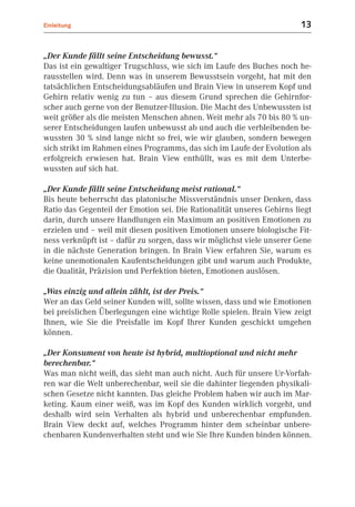 Einleitung                                                              13


„Der Kunde fällt seine Entscheidung bewusst.“
Das ist ein gewaltiger Trugschluss, wie sich im Laufe des Buches noch he-
rausstellen wird. Denn was in unserem Bewusstsein vorgeht, hat mit den
tatsächlichen Entscheidungsabläufen und Brain View in unserem Kopf und
Gehirn relativ wenig zu tun – aus diesem Grund sprechen die Gehirnfor-
scher auch gerne von der Benutzer-Illusion. Die Macht des Unbewussten ist
weit größer als die meisten Menschen ahnen. Weit mehr als 70 bis 80 % un-
serer Entscheidungen laufen unbewusst ab und auch die verbleibenden be-
wussten 30 % sind lange nicht so frei, wie wir glauben, sondern bewegen
sich strikt im Rahmen eines Programms, das sich im Laufe der Evolution als
erfolgreich erwiesen hat. Brain View enthüllt, was es mit dem Unterbe-
wussten auf sich hat.

„Der Kunde fällt seine Entscheidung meist rational.“
Bis heute beherrscht das platonische Missverständnis unser Denken, dass
Ratio das Gegenteil der Emotion sei. Die Rationalität unseres Gehirns liegt
darin, durch unsere Handlungen ein Maximum an positiven Emotionen zu
erzielen und – weil mit diesen positiven Emotionen unsere biologische Fit-
ness verknüpft ist – dafür zu sorgen, dass wir möglichst viele unserer Gene
in die nächste Generation bringen. In Brain View erfahren Sie, warum es
keine unemotionalen Kaufentscheidungen gibt und warum auch Produkte,
die Qualität, Präzision und Perfektion bieten, Emotionen auslösen.

„Was einzig und allein zählt, ist der Preis.“
Wer an das Geld seiner Kunden will, sollte wissen, dass und wie Emotionen
bei preislichen Überlegungen eine wichtige Rolle spielen. Brain View zeigt
Ihnen, wie Sie die Preisfalle im Kopf Ihrer Kunden geschickt umgehen
können.

„Der Konsument von heute ist hybrid, multioptional und nicht mehr
berechenbar.“
Was man nicht weiß, das sieht man auch nicht. Auch für unsere Ur-Vorfah-
ren war die Welt unberechenbar, weil sie die dahinter liegenden physikali-
schen Gesetze nicht kannten. Das gleiche Problem haben wir auch im Mar-
keting. Kaum einer weiß, was im Kopf des Kunden wirklich vorgeht, und
deshalb wird sein Verhalten als hybrid und unberechenbar empfunden.
Brain View deckt auf, welches Programm hinter dem scheinbar unbere-
chenbaren Kundenverhalten steht und wie Sie Ihre Kunden binden können.
 