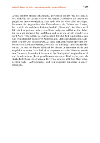 Kapitel 6: Sex on the Brain – warum Frauen anders kaufen als Männer   139


Arbeit, sondern stellen sich zunächst persönlich bei der Frau des Hauses
vor. Während der Arbeit erklären sie, welche Materialien sie verwenden
(möglichst umweltverträglich), aber auch, wie sie Materialien entsorgen.
Benutzen die Angestellten des Unternehmers die Toilette des Hauses,
herrscht für sie auch beim kleinen Geschäft „Sitzzwang“. Am Abend wird
blitzblank aufgeräumt, sich verabschiedet und genau erklärt, welche Arbei-
ten man am nächsten Tag ausführen und wann die Arbeit beendet sein
wird. Nach Fertigstellung des Auftrags ruft der Chef die Frau des Hauses an
und erkundigt sich nach deren Zufriedenheit. Gibt es Reklamationen, küm-
mert sich der Chef selbst darum. All diese Verhaltensweisen sprechen ins-
besondere das Balance-System, aber auch das Bindungs- und Fürsorge-Mo-
dul an. Die Frau des Hauses fühlt sich bei diesem Unternehmen sicher und
empfiehlt es weiter. Man darf nicht vergessen, dass die Wohnung gerade
von Frauen als Raum des Schutzes und der Geborgenheit empfunden wird
und fremde Männer (die Angestellten) unbewusst als Eindringlinge und als
starke Bedrohung erlebt werden. Der Erfolg gab und gibt dem Malerunter-
nehmer Recht – Auftragsmangel und Dumpingpreise kennt das Unterneh-
men nicht.
 