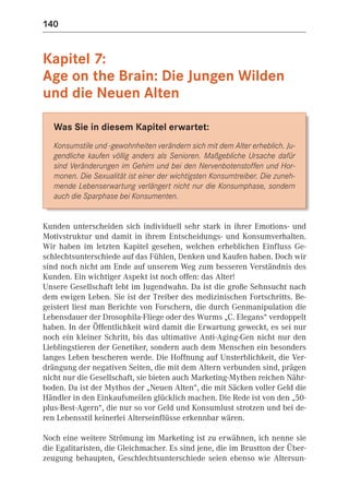 140


Kapitel 7:
Age on the Brain: Die Jungen Wilden
und die Neuen Alten

   Was Sie in diesem Kapitel erwartet:
   Konsumstile und -gewohnheiten verändern sich mit dem Alter erheblich. Ju-
   gendliche kaufen völlig anders als Senioren. Maßgebliche Ursache dafür
   sind Veränderungen im Gehirn und bei den Nervenbotenstoffen und Hor-
   monen. Die Sexualität ist einer der wichtigsten Konsumtreiber. Die zuneh-
   mende Lebenserwartung verlängert nicht nur die Konsumphase, sondern
   auch die Sparphase bei Konsumenten.


Kunden unterscheiden sich individuell sehr stark in ihrer Emotions- und
Motivstruktur und damit in ihrem Entscheidungs- und Konsumverhalten.
Wir haben im letzten Kapitel gesehen, welchen erheblichen Einfluss Ge-
schlechtsunterschiede auf das Fühlen, Denken und Kaufen haben. Doch wir
sind noch nicht am Ende auf unserem Weg zum besseren Verständnis des
Kunden. Ein wichtiger Aspekt ist noch offen: das Alter!
Unsere Gesellschaft lebt im Jugendwahn. Da ist die große Sehnsucht nach
dem ewigen Leben. Sie ist der Treiber des medizinischen Fortschritts. Be-
geistert liest man Berichte von Forschern, die durch Genmanipulation die
Lebensdauer der Drosophila-Fliege oder des Wurms „C. Elegans“ verdoppelt
haben. In der Öffentlichkeit wird damit die Erwartung geweckt, es sei nur
noch ein kleiner Schritt, bis das ultimative Anti-Aging-Gen nicht nur den
Lieblingstieren der Genetiker, sondern auch dem Menschen ein besonders
langes Leben bescheren werde. Die Hoffnung auf Unsterblichkeit, die Ver-
drängung der negativen Seiten, die mit dem Altern verbunden sind, prägen
nicht nur die Gesellschaft, sie bieten auch Marketing-Mythen reichen Nähr-
boden. Da ist der Mythos der „Neuen Alten“, die mit Säcken voller Geld die
Händler in den Einkaufsmeilen glücklich machen. Die Rede ist von den „50-
plus-Best-Agern“, die nur so vor Geld und Konsumlust strotzen und bei de-
ren Lebensstil keinerlei Alterseinflüsse erkennbar wären.

Noch eine weitere Strömung im Marketing ist zu erwähnen, ich nenne sie
die Egalitaristen, die Gleichmacher. Es sind jene, die im Brustton der Über-
zeugung behaupten, Geschlechtsunterschiede seien ebenso wie Altersun-
 
