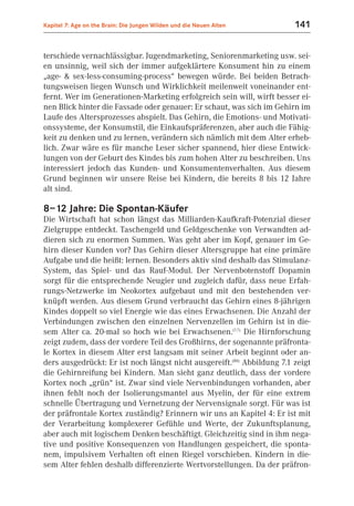Kapitel 7: Age on the Brain: Die Jungen Wilden und die Neuen Alten       141


terschiede vernachlässigbar. Jugendmarketing, Seniorenmarketing usw. sei-
en unsinnig, weil sich der immer aufgeklärtere Konsument hin zu einem
„age- & sex-less-consuming-process“ bewegen würde. Bei beiden Betrach-
tungsweisen liegen Wunsch und Wirklichkeit meilenweit voneinander ent-
fernt. Wer im Generationen-Marketing erfolgreich sein will, wirft besser ei-
nen Blick hinter die Fassade oder genauer: Er schaut, was sich im Gehirn im
Laufe des Altersprozesses abspielt. Das Gehirn, die Emotions- und Motivati-
onssysteme, der Konsumstil, die Einkaufspräferenzen, aber auch die Fähig-
keit zu denken und zu lernen, verändern sich nämlich mit dem Alter erheb-
lich. Zwar wäre es für manche Leser sicher spannend, hier diese Entwick-
lungen von der Geburt des Kindes bis zum hohen Alter zu beschreiben. Uns
interessiert jedoch das Kunden- und Konsumentenverhalten. Aus diesem
Grund beginnen wir unsere Reise bei Kindern, die bereits 8 bis 12 Jahre
alt sind.

8–12 Jahre: Die Spontan-Käufer
Die Wirtschaft hat schon längst das Milliarden-Kaufkraft-Potenzial dieser
Zielgruppe entdeckt. Taschengeld und Geldgeschenke von Verwandten ad-
dieren sich zu enormen Summen. Was geht aber im Kopf, genauer im Ge-
hirn dieser Kunden vor? Das Gehirn dieser Altersgruppe hat eine primäre
Aufgabe und die heißt: lernen. Besonders aktiv sind deshalb das Stimulanz-
System, das Spiel- und das Rauf-Modul. Der Nervenbotenstoff Dopamin
sorgt für die entsprechende Neugier und zugleich dafür, dass neue Erfah-
rungs-Netzwerke im Neokortex aufgebaut und mit den bestehenden ver-
knüpft werden. Aus diesem Grund verbraucht das Gehirn eines 8-jährigen
Kindes doppelt so viel Energie wie das eines Erwachsenen. Die Anzahl der
Verbindungen zwischen den einzelnen Nervenzellen im Gehirn ist in die-
sem Alter ca. 20-mal so hoch wie bei Erwachsenen.(7.7) Die Hirnforschung
zeigt zudem, dass der vordere Teil des Großhirns, der sogenannte präfronta-
le Kortex in diesem Alter erst langsam mit seiner Arbeit beginnt oder an-
ders ausgedrückt: Er ist noch längst nicht ausgereift.(B8) Abbildung 7.1 zeigt
die Gehirnreifung bei Kindern. Man sieht ganz deutlich, dass der vordere
Kortex noch „grün“ ist. Zwar sind viele Nervenbindungen vorhanden, aber
ihnen fehlt noch der Isolierungsmantel aus Myelin, der für eine extrem
schnelle Übertragung und Vernetzung der Nervensignale sorgt. Für was ist
der präfrontale Kortex zuständig? Erinnern wir uns an Kapitel 4: Er ist mit
der Verarbeitung komplexerer Gefühle und Werte, der Zukunftsplanung,
aber auch mit logischem Denken beschäftigt. Gleichzeitig sind in ihm nega-
tive und positive Konsequenzen von Handlungen gespeichert, die sponta-
nem, impulsivem Verhalten oft einen Riegel vorschieben. Kindern in die-
sem Alter fehlen deshalb differenzierte Wertvorstellungen. Da der präfron-
 