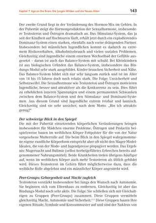 Kapitel 7: Age on the Brain: Die Jungen Wilden und die Neuen Alten      143


Der zweite Grund liegt in der Veränderung des Hormon-Mix im Gehirn. In
der Pubertät steigt die Hormonproduktion der Sexualhormone, insbesonde-
re Testosteron und Östrogen dramatisch an. Das Stimulanz-System, das ja
seit der Kindheit auf Hochtouren läuft, erhält jetzt durch ein explodierendes
Dominanz-System einen starken, ebenfalls nach vorne drängenden Partner.
Insbesondere bei männlichen Jugendlichen kommt es dadurch zu extre-
mem Risikoverhalten, Alkoholmissbrauch und vielen sozialen Problemen.
Gleichzeitig sind Jugendliche einem enormen Wechselbad der Gefühle aus-
gesetzt – daran ist auch das Balance-System mit schuld. Bei Kleinkindern
ist aus biologischen Gründen das Balance-System, insbesondere das Bin-
dungs-Modul sehr stark ausgebildet. Kinder brauchen Sicherheit und Nähe.
Das Balance-System bildet sich nur sehr langsam zurück und ist im Alter
von 14 bis 15 Jahren doch noch relativ stark. Die Folge: Unsicherheit und
Selbstzweifel. Die Sexualhormone wie Testosteron und Östrogen motivieren
Jugendliche, besser und attraktiver als die Konkurrenz zu sein. Dies führt
zu erheblichen inneren Spannungen und einem permanenten Schwanken
zwischen dem Balance-System und den Stimulanz- und Dominanz-Syste-
men. Aus diesem Grund sind Jugendliche extrem reizbar und launisch.
Gleichzeitig sind sie sehr unsicher, nach dem Motto: „Bin ich attraktiv
genug?“

Der schwierige Blick in den Spiegel
Die mit der Pubertät einsetzenden körperlichen Veränderungen bringen
insbesondere für Mädchen enorme Probleme. Östrogen und Prolactin bei-
spielsweise bauen im weiblichen Körper Fettpolster für die von der Natur
vorgesehene Mutterrolle auf. Die beim Blick in den Spiegel wahrgenomme-
ne eigene rundliche Körperform entspricht aber oft nicht den Mager-Model-
Idealen, die von der Mode- und Jugendpresse propagiert werden. Das Ergeb-
nis: Magersucht und Bulimie (selbst herbeigeführtes Erbrechen bereits auf-
genommener Nahrungsmittel). Beide Krankheiten treten übrigens häufiger
auf, wenn im weiblichen Körper auch mehr Testosteron als üblich gebildet
wird. Dieses Testosteron im Gehirn führt möglicherweise dazu, dass die
weibliche Rolle abgelehnt und ein männlicher Körper angestrebt wird.

Peer-Groups: Geborgenheit und Macht zugleich
Testosteron verstärkt insbesondere bei Jungs den Wunsch nach Autonomie.
Sie beginnen sich vom Elternhaus zu entfernen. Gleichzeitig ist aber das
Bindungs-Modul noch sehr aktiv. Die Folge: Sie schließen sich mit Gleichalt-
rigen zu Gruppen (Peer-Groups) zusammen. Diese Gruppen vermitteln
gleichzeitig Macht, Autonomie und Sicherheit.(2.1) Diese Gruppen bauen ihre
eigenen Rituale, Symbole und Konsummuster auf und sind der Nukleus von
 