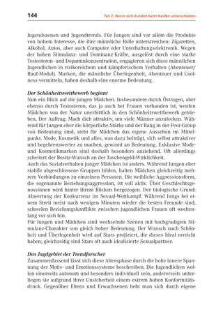 144                               Teil 2: Worin sich Kunden beim Kaufen unterscheiden



Jugendszenen und Jugendtrends. Für Jungen sind vor allem die Produkte
von hohem Interesse, die ihre männliche Rolle unterstreichen: Zigaretten,
Alkohol, Autos, aber auch Computer oder Unterhaltungselektronik. Wegen
der hohen Stimulanz- und Dominanz-Kräfte, ausgelöst durch eine starke
Testosteron- und Dopaminkonzentration, engagieren sich diese männlichen
Jugendlichen in risikoreichem und kämpferischem Verhalten (Abenteuer/
Rauf-Modul). Marken, die männliche Überlegenheit, Abenteuer und Cool-
ness vermitteln, haben deshalb eine enorme Bedeutung.

Der Schönheitswettbewerb beginnt
Nun ein Blick auf die jungen Mädchen. Insbesondere durch Östrogen, aber
ebenso durch Testosteron, das ja auch bei Frauen vorhanden ist, werden
Mädchen von der Natur unerbittlich in den Schönheitswettbewerb getrie-
ben. Der Auftrag: Mach dich attraktiv, um viele Männer anzulocken. Wäh-
rend für Jungen eher die körperliche Stärke und der Rang in der Peer-Group
von Bedeutung sind, steht für Mädchen das eigene Aussehen im Mittel-
punkt. Mode, Kosmetik und alles, was dazu beiträgt, sich selbst attraktiver
und begehrenswerter zu machen, gewinnt an Bedeutung. Exklusive Mode-
und Kosmetikmarken sind deshalb besonders anziehend. Oft allerdings
scheitert der Besitz-Wunsch an der Taschengeld-Wirklichkeit.
Auch das Sozialverhalten junger Mädchen ist anders. Während Jungen eher
stabile abgeschlossene Gruppen bilden, halten Mädchen gleichzeitig meh-
rere Verbindungen zu einzelnen Personen. Die weibliche Aggressionsform,
die sogenannte Beziehungsaggression, ist voll aktiv. Über Geschlechtsge-
nossinnen wird hinter ihrem Rücken hergezogen. Der biologische Grund:
Abwertung der Konkurrenz im Sexual-Wettkampf. Während Jungs bei ei-
nem Streit meist nach wenigen Minuten wieder die besten Freunde sind,
schwelen Beziehungskonflikte zwischen jugendlichen Frauen oft wochen-
lang vor sich hin.
Für Jungen und Mädchen sind wechselnde Szenen mit hochgradigem Sti-
mulanz-Charakter von gleich hoher Bedeutung. Der Wunsch nach Schön-
heit und Überlegenheit wird auf Stars projiziert, die dieses Ideal erreicht
haben; gleichzeitig sind Stars oft auch idealisierte Sexualpartner.

Das Jagdgebiet der Trendforscher
Zusammenfassend lässt sich diese Altersphase durch die hohe innere Span-
nung der Motiv- und Emotionssysteme beschreiben. Die Jugendlichen wol-
len einerseits autonom und besonders individuell sein, andererseits unter-
liegen sie aufgrund ihrer Unsicherheit einem extrem hohen Konformitäts-
druck. Gegenüber Eltern und Erwachsenen hebt man sich durch eigene
 