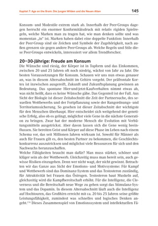 Kapitel 7: Age on the Brain: Die Jungen Wilden und die Neuen Alten       145


Konsum- und Modestile extrem stark ab. Innerhalb der Peer-Groups dage-
gen herrscht ein enormer Konformitätsdruck mit relativ rigiden Spielre-
geln, welche Marken man zu tragen hat, wie man denken sollte und was
momentan „in“ ist. Marken haben dabei eine doppelte Funktion: Innerhalb
der Peer-Group sind sie Zeichen und Symbole der Zugehörigkeit, nach au-
ßen grenzen sie gegen andere Peer-Groups ab. Welche Regeln und Stile die-
se Peer-Groups entwickeln, interessiert vor allem Trendforscher.

20–30-Jährige: Freude am Konsum
Die Wünsche sind riesig, der Körper ist in Topform und das Einkommen,
zwischen 20 und 25 Jahren oft noch niedrig, wächst von Jahr zu Jahr. Die
besten Voraussetzungen für Konsum. Schauen wir uns nun etwas genauer
an, was in diesem Altersabschnitt im Gehirn vorgeht. Der präfrontale Kor-
tex ist inzwischen ausgereift, Zukunft und Zukunftsplanung gewinnen an
Bedeutung. Das spontane Hier-und-jetzt-Kaufverhalten nimmt etwas ab,
was nicht heißt, dass es keine Wünsche gäbe. Das Gegenteil ist der Fall. Aus
Sicht der Biologie ist dieser Zeitabschnitt die Zeit der Partnersuche, des se-
xuellen Wettbewerbs und der Fortpflanzung sowie der Rangordnungs- und
Territoriumssicherung. So gesehen ist dieser Zeitabschnitt der wichtigste
für den Menschen überhaupt. Hier entscheidet sich weitgehend der geneti-
sche Erfolg, also ob es gelingt, möglichst viele Gene in die nächste Generati-
on zu bringen. Zwar hat der moderne Mensch die Evolution mit Verhü-
tungsmitteln ausgetrickst. Aber davon lassen sich die Gene wenig beein-
flussen. Sie bereiten Geist und Körper auf diese Phase im Leben nach einem
Schema vor, das seit Millionen Jahren wirksam ist. Sowohl für Männer als
auch für Frauen gilt es, den besten Partner zu bekommen, die Geschlechts-
konkurrenz auszutricksen und möglichst viele Ressourcen für sich und den
Nachwuchs heranzuschaffen.
Welche Fähigkeiten braucht man dafür? Man muss stärker, schöner und
klüger sein als der Wettbewerb. Gleichzeitig muss man bereit sein, auch ge-
wisse Risiken einzugehen. Denn wer nicht wagt, der nicht gewinnt. Betrach-
ten wir das Ganze aus Sicht der Emotions- und Motivsysteme: Für Kampf
und Wettbewerb sind das Dominanz-System und das Testosteron zuständig,
für Attraktivität bei Frauen das Östrogen. Testosteron baut Muskeln auf,
gleichzeitig wird die Kampfbereitschaft erhöht. Für die Intelligenz, die Cle-
verness und die Bereitschaft neue Wege zu gehen sorgt das Stimulanz-Sys-
tem und das Dopamin. In diesem Altersabschnitt läuft auch die Intelligenz
auf Hochtouren, das Großhirn erreicht mit ca. 20 bis 25 Jahren seine größte
Leistungsfähigkeit, zumindest was schnelles und logisches Denken an-
geht.(7.4) Dieses Zusammenspiel von Emotionssystem und intellektuellen Fä-
 