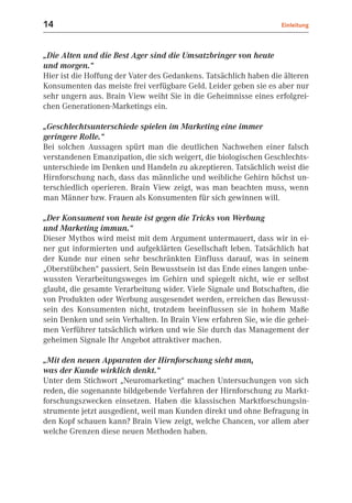 14                                                                 Einleitung



„Die Alten und die Best Ager sind die Umsatzbringer von heute
und morgen.“
Hier ist die Hoffung der Vater des Gedankens. Tatsächlich haben die älteren
Konsumenten das meiste frei verfügbare Geld. Leider geben sie es aber nur
sehr ungern aus. Brain View weiht Sie in die Geheimnisse eines erfolgrei-
chen Generationen-Marketings ein.

„Geschlechtsunterschiede spielen im Marketing eine immer
geringere Rolle.“
Bei solchen Aussagen spürt man die deutlichen Nachwehen einer falsch
verstandenen Emanzipation, die sich weigert, die biologischen Geschlechts-
unterschiede im Denken und Handeln zu akzeptieren. Tatsächlich weist die
Hirnforschung nach, dass das männliche und weibliche Gehirn höchst un-
terschiedlich operieren. Brain View zeigt, was man beachten muss, wenn
man Männer bzw. Frauen als Konsumenten für sich gewinnen will.

„Der Konsument von heute ist gegen die Tricks von Werbung
und Marketing immun.“
Dieser Mythos wird meist mit dem Argument untermauert, dass wir in ei-
ner gut informierten und aufgeklärten Gesellschaft leben. Tatsächlich hat
der Kunde nur einen sehr beschränkten Einfluss darauf, was in seinem
„Oberstübchen“ passiert. Sein Bewusstsein ist das Ende eines langen unbe-
wussten Verarbeitungsweges im Gehirn und spiegelt nicht, wie er selbst
glaubt, die gesamte Verarbeitung wider. Viele Signale und Botschaften, die
von Produkten oder Werbung ausgesendet werden, erreichen das Bewusst-
sein des Konsumenten nicht, trotzdem beeinflussen sie in hohem Maße
sein Denken und sein Verhalten. In Brain View erfahren Sie, wie die gehei-
men Verführer tatsächlich wirken und wie Sie durch das Management der
geheimen Signale Ihr Angebot attraktiver machen.

„Mit den neuen Apparaten der Hirnforschung sieht man,
was der Kunde wirklich denkt.“
Unter dem Stichwort „Neuromarketing“ machen Untersuchungen von sich
reden, die sogenannte bildgebende Verfahren der Hirnforschung zu Markt-
forschungszwecken einsetzen. Haben die klassischen Marktforschungsin-
strumente jetzt ausgedient, weil man Kunden direkt und ohne Befragung in
den Kopf schauen kann? Brain View zeigt, welche Chancen, vor allem aber
welche Grenzen diese neuen Methoden haben.
 