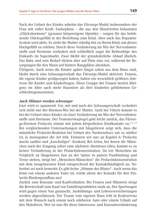 Kapitel 7: Age on the Brain: Die Jungen Wilden und die Neuen Alten    149


Nach der Geburt des Kindes arbeitet das Fürsorge-Modul insbesondere der
Frau mit voller Kraft. Endorphine – die aus den Illustrierten bekannten
„Glückshormone“ (genauer körpereigene Opioide) – sorgen für das beloh-
nende Glücksgefühl in der Beziehung zum Kind. Aber auch das Dopamin-
System wird aktiv. Es zieht die Mutter ständig hin zu ihrem Kind, um dieses
Hochgefühl zu erleben. Durch diese Veränderung im Mix der Nervenboten-
stoffe und Hormone verändert sich schließlich sogar die Reihenfolge des
Einkaufs im Supermarkt. Zwar bleibt der grundsätzliche Ablauf ähnlich.
Das Baby und sein Bedarf rücken aber auf Platz eins vor, während die Be-
sorgungen für den Mann auf hintere Rangplätze absinken.
Übrigens: Auch wenn die Kinder später längst schon aus dem Haus sind,
bleibt durch eine Schwangerschaft das Fürsorge-Modul aktiviert. Frauen,
die eigene Kinder großgezogen haben, haben ein wesentlich größeres Inte-
resse für Kinder und Kinderfragen. Diese Gruppe der Frauen besitzt übri-
gens im Alter auch mehr Haustiere als ihre kinderlos gebliebenen Ge-
schlechtsgenossinnen.

Auch Männer werden schwanger
Jetzt wird es spannend: Vor, mit und nach der Schwangerschaft verändert
sich nicht nur der Hormon-Mix bei der Mutter. Auch bei Vätern kommt es
bei der Geburt eines Kindes zu einer Veränderung im Mix der Nervenboten-
stoffe und Hormone. Der Testosteronspiegel geht leicht zurück, das Fürsor-
ge-Hormon Prolactin nimmt mit jedem körperlichen Kindkontakt zu.(1.5; 2.7)
Bei vergleichenden Untersuchungen mit Säugetieren zeigt sich, dass die
männliche Prolactin-Reaktion bei Geburt des Nachwuchses um so stärker
ist, je monogamer die Art lebt. Erinnern wir uns an Kapitel 6: Prolactin
macht sanfter und „kuscheliger“. Konkret: Bei Arten, bei denen die Männ-
chen nach der Zeugung sofort zum nächsten Abenteuer eilen, kommt es zu
keiner Veränderung in der Prolactinkonzentration. Da wir Menschen im
Vergleich zu Säugetieren fast an der Spitze in puncto Paarbindung und
Treue stehen, steigt bei „Menschen-Männchen“ die Prolactinkonzentration
mit dem neugeborenen Kind entsprechend der Kontakthäufigkeit an. Ne-
benbei sei noch bemerkt: Es gibt keine „Stimme des Blutes“. Auch wenn das
Kind von einem anderen Vater ist, reicht allein der Kontakt für den Pro-
lactin-Bindungsaufbau aus!
Zurück zum Konsum- und Kaufverhalten: Bei Frauen und Männern steigt
die Bereitschaft zum Kauf von Familienprodukten stark an. Der Sportwagen
wird gegen einen Van getauscht, Ausbildungs- und Lebensversicherungen
werden abgeschlossen. Der Traum vom eigenen Haus tritt in Konkurrenz
mit dem Wunsch nach einem noch stärkeren Auto oder einem Urlaub auf
den Malediven. Wer ist nun für diese Interessen- und Konsumveränderung
 