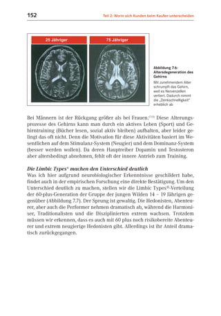 152                                Teil 2: Worin sich Kunden beim Kaufen unterscheiden




                                                               Abbildung 7.6:
                                                               Altersdegeneration des
                                                               Gehirns
                                                               Mit zunehmendem Alter
                                                               schrumpft das Gehirn,
                                                               weil es Nervenzellen
                                                               verliert. Dadurch nimmt
                                                               die „Denkschnelligkeit“
                                                               erheblich ab


Bei Männern ist der Rückgang größer als bei Frauen.(7.13) Diese Alterungs-
prozesse des Gehirns kann man durch ein aktives Leben (Sport) und Ge-
hirntraining (Bücher lesen, sozial aktiv bleiben) aufhalten, aber leider ge-
lingt das oft nicht. Denn die Motivation für diese Aktivitäten basiert im We-
sentlichen auf dem Stimulanz-System (Neugier) und dem Dominanz-System
(besser werden wollen). Da deren Hauptreiber Dopamin und Testosteron
aber altersbedingt abnehmen, fehlt oft der innere Antrieb zum Training.

Die Limbic Types® machen den Unterschied deutlich
Was ich hier aufgrund neurobiologischer Erkenntnisse geschildert habe,
findet auch in der empirischen Forschung eine direkte Bestätigung. Um den
Unterschied deutlich zu machen, stellen wir die Limbic Types®-Verteilung
der 60-plus-Generation der Gruppe der jungen Wilden 14 – 19 Jährigen ge-
genüber (Abbildung 7.7). Der Sprung ist gewaltig. Die Hedonisten, Abenteu-
rer, aber auch die Performer nehmen dramatisch ab, während die Harmoni-
ser, Traditionalisten und die Disziplinierten extrem wachsen. Trotzdem
müssen wir erkennen, dass es auch mit 60 plus noch risikobereite Abenteu-
rer und extrem neugierige Hedonisten gibt. Allerdings ist ihr Anteil drama-
tisch zurückgegangen.
 