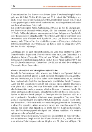 154                                Teil 2: Worin sich Kunden beim Kaufen unterscheiden



Konsumbereiche. Das Interesse an Reisen (eher Stimulanz) beispielsweise
geht von 40 % bei 20- bis 40-Jährigen auf 20 % bei 60- bis 75-Jährigen zu-
rück. Wenn Reisen unternommen werden, meidet man zudem fernere und
damit psychologisch unsichere Urlaubsorte und bevorzugt vertraute Länder
wie Deutschland oder Österreich.
Ein weiteres Beispiel: Autos. Während ca. 30 % der 20- bis 40-Jährigen gro-
ßes Interesse an diesem Produkt zeigen, fällt das Interesse bei 65 plus auf
12 % ab. Geldspekulationen werden gegen sichere Anlagen wie Sparbriefe
oder Rentenpapiere eingetauscht.(7.5) Sportliche Aktivitäten begrenzen sich
zunehmend aufs Wandern und Spazieren. Auch das Interessenspektrum
verengt sich. Während bei den bis 40-Jährigen ca. 40 % angeben, ein breites
Interessenspektrum (eher Stimulanz) zu haben, sind es knapp über 20 %
bei den 60- bis 75-Jährigen.

Allerdings gibt es auch Produktbereiche, die vom Alter profitieren. Ältere
Menschen sind ängstlicher. Nun wissen wir aber auch, dass Gesundheit ein
absolutes Balance-Thema ist. Während nur 24 % der bis 40-Jährigen ein In-
teresse an Gesundheitsfragen haben, wächst dieser Anteil auf über 50 % bei
der 60-plus-Generation an. Gesundheit und Sicherheit sind die wichtigsten
Themen in dieser Generation.

Genuss ohne Reue und ohne finanzielles Risiko
Besteht die Seniorengeneration also nur aus Asketen und Sparern? Keines-
falls, denn schließlich gibt es ja auch in dieser Altersgruppe noch Abenteu-
rer und Hedonisten, die ihr Geld lieber selber verbrauchen, als es zu verer-
ben. Und auch die Genießer sind ja noch ein beachtlicher Anteil. Trotzdem:
Auch bei den Genießern bekommt der Genuss einen anderen Charakter,
man gönnt sich etwas, aber man übertreibt nicht mehr. Komfort- und Si-
cherheitsaspekte sind untrennbar mit dem Genuss verbunden: Hotels, die
einen umhegen und umsorgen, Kreuzfahrtschiffe und Reisen, bei denen al-
les bis ins kleinste Detail geregelt ist. Weniger betuchte Senioren trifft man
auf organisierten Busreisen mit einem streng geregelten Programm. Wenn
größere Anschaffungen getätigt werden, bekommt die Qualität einen höhe-
ren Stellenwert.(7.1) Garantie- und Serviceleistungen gewinnen an Bedeutung
und werden honoriert. Ältere Menschen suchen und brauchen verstärkt Be-
ratung. Vor allem aber brauchen sie mehr Zeit bei Kaufentscheidungen,
weil die Verarbeitungsgeschwindigkeit des Gehirns nachlässt. Wir werden
später noch darauf zurückkommen.
Nachdem wir gesehen haben, wie groß der Unterschied im Konsumverhal-
ten zwischen der 20-plus- und der 60-plus-Generation ist, wollen wir uns
nun mit den Zwischengenerationen 40 plus und 50 plus beschäftigen. Für
 