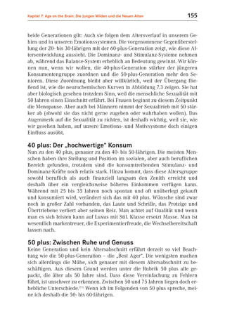 Kapitel 7: Age on the Brain: Die Jungen Wilden und die Neuen Alten     155


beide Generationen gilt: Auch sie folgen dem Altersverlauf in unserem Ge-
hirn und in unseren Emotionssystemen. Die vorgenommene Gegenüberstel-
lung der 20- bis 30-Jährigen mit der 60-plus-Generation zeigt, wie diese Al-
tersentwicklung aussieht. Die Dominanz- und Stimulanz-Systeme nehmen
ab, während das Balance-System erheblich an Bedeutung gewinnt. Wir kön-
nen nun, wenn wir wollen, die 40-plus-Generation stärker der jüngeren
Konsumentengruppe zuordnen und die 50-plus-Generation mehr den Se-
nioren. Diese Zuordnung bleibt aber willkürlich, weil der Übergang flie-
ßend ist, wie die neurochemischen Kurven in Abbildung 7.3 zeigen. Sie hat
aber biologisch gesehen trotzdem Sinn, weil die menschliche Sexualität mit
50 Jahren einen Einschnitt erfährt. Bei Frauen beginnt zu diesem Zeitpunkt
die Menopause. Aber auch bei Männern nimmt der Sexualtrieb mit 50 stär-
ker ab (obwohl sie das nicht gerne zugeben oder wahrhaben wollen). Das
Augenmerk auf die Sexualität zu richten, ist deshalb wichtig, weil sie, wie
wir gesehen haben, auf unsere Emotions- und Motivsysteme doch einigen
Einfluss ausübt.

40 plus: Der „hochwertige“ Konsum
Nun zu den 40 plus, genauer zu den 40- bis 50-Jährigen. Die meisten Men-
schen haben ihre Stellung und Position im sozialen, aber auch beruflichen
Bereich gefunden, trotzdem sind die konsumtreibenden Stimulanz- und
Dominanz-Kräfte noch relativ stark. Hinzu kommt, dass diese Altersgruppe
sowohl beruflich als auch finanziell langsam den Zenith erreicht und
deshalb über ein vergleichsweise höheres Einkommen verfügen kann.
Während mit 25 bis 35 Jahren noch spontan und oft unüberlegt gekauft
und konsumiert wird, verändert sich das mit 40 plus. Wünsche sind zwar
noch in großer Zahl vorhanden, das Laute und Schrille, das Protzige und
Übertriebene verliert aber seinen Reiz. Man achtet auf Qualität und wenn
man es sich leisten kann auf Luxus mit Stil. Klasse ersetzt Masse. Man ist
wesentlich markentreuer, die Experimentierfreude, die Wechselbereitschaft
lassen nach.

50 plus: Zwischen Ruhe und Genuss
Keine Generation und kein Altersabschnitt erfährt derzeit so viel Beach-
tung wie die 50-plus-Generation – die „Best Ager“. Die wenigsten machen
sich allerdings die Mühe, sich genauer mit diesem Altersabschnitt zu be-
schäftigen. Aus diesem Grund werden unter die Rubrik 50 plus alle ge-
packt, die älter als 50 Jahre sind. Dass diese Vereinfachung zu Fehlern
führt, ist unschwer zu erkennen. Zwischen 50 und 75 Jahren liegen doch er-
hebliche Unterschiede.(7.1) Wenn ich im Folgenden von 50 plus spreche, mei-
ne ich deshalb die 50- bis 60-Jährigen.
 