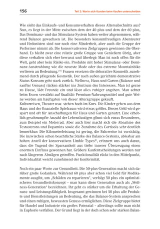 156                               Teil 2: Worin sich Kunden beim Kaufen unterscheiden



Wie sieht das Einkaufs- und Konsumverhalten dieses Altersabschnitts aus?
Nun, es liegt in der Mitte zwischen dem der 40 plus und dem der 60 plus,
Das Dominanz- und das Stimulanz-System haben weiter abgenommen, wäh-
rend Balance gewachsen ist. Die besonders konsumfreudigen Abenteurer
und Hedonisten sind nur noch eine Minderheit, aber auch die Gruppe der
Performer nimmt ab. Die konservativeren Zielgruppen gewinnen die Ober-
hand. Es bleibt zwar eine relativ große Gruppe von Genießern übrig, aber
diese verhalten sich eher bewusst und überlegt: Man ist noch offen für die
Welt, geht aber kein Risiko ein. Produkte mit hoher Stimulanz- oder Domi-
nanz-Ausstrahlung wie die neueste Mode oder das extreme Mountainbike
verlieren an Bedeutung.(7.5) Frauen ersetzen die dekorative Kosmetik zuneh-
mend durch pflegende Kosmetik. Der nach außen gerichtete demonstrative
Status-Konsum geht stark zurück. Wellness, Haus und Garten (Balance und
sanfter Genuss) rücken stärker ins Zentrum des Interesses. Man ist gerne
zu Hause, lädt Freunde ein und lässt alles ruhiger angehen. Man achtet
beim Essen verstärkt auf Qualität: Premium-Nahrungsmittel und gute Wei-
ne werden am häufigsten von dieser Altersgruppe gekauft.
Kulturreisen, Theater usw. stehen hoch im Kurs. Die Kinder gehen aus dem
Haus und der finanzielle Spielraum wird etwas größer. Dieses Geld wird ge-
spart und oft für Anschaffungen für Haus und Garten genutzt. Eine erheb-
lich geschrumpfte Anzahl der Lebenslustigen gönnt sich etwas Besonderes,
zum Beispiel ein Motorrad. Aber auch hier macht sich die Abnahme des
Testosterons und Dopamins sowie die Zunahme des Cortisols sehr deutlich
bemerkbar: Die Kilometerleistung ist gering, die Fahrweise ist vorsichtig.
Die inzwischen schon beachtliche Stärke des Balance-Systems, ablesbar am
hohen Anteil der konservativen Limbic Types®, erinnert uns auch daran,
dass die Tugend der Sparsamkeit aus tiefer innerer Überzeugung einen
enormen Einfluss gewonnen hat. Größere Kaufentscheidungen werden nur
nach längerem Abwägen getroffen. Funktionalität rückt in den Mittelpunkt,
Individualität weicht zunehmend der Konformität.

Noch ein paar Worte zur Gesundheit. Die 50-plus-Generation macht sich da-
rüber große Gedanken. Während 60 plus aber schon viel Geld für Medika-
mente ausgibt, um „Schäden zu reparieren“, verfolgt 50 plus ein optimisti-
scheres Gesundheitskonzept – man kann diese Generation auch als „Well-
ness-Generation“ bezeichnen. Ihr geht es stärker um die Erhaltung der Ge-
nuss- und Leistungsfähigkeit. Insgesamt gewinnen bei 50 plus alle Produk-
te und Dienstleistungen an Bedeutung, die das Balance-System ansprechen
und einen ruhigen, bewussten Genuss ermöglichen. Diese Zielgruppe bietet
für Handel und Industrie ein großes Potenzial – allerdings sollte man nicht
in Euphorie verfallen. Der Grund liegt in der doch schon sehr starken Balan-
 