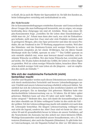 Kapitel 7: Age on the Brain: Die Jungen Wilden und die Neuen Alten      157


ce-Kraft, die ja auch die Mutter der Sparsamkeit ist. Sie hält den Kunden an,
beim Geldausgeben vorsichtig und zurückhaltend zu sein.

Der Nicht-Verzicht
Die in Konsumentenbefragungen ermittelten Konsum- und Genusswünsche
dieser Gruppe (die man hoffnungsvoll heranzieht, um zu zeigen, wie ausga-
benfreudig diese Zielgruppe ist) sind oft Artefakte. Wenn man einen 50-
plus-Konsumenten fragt: „Genießen Sie Ihr Leben ohne Einschränkung?“,
erhält man ein „Ja“. Schaut man dann aber nach, was sich im Einkaufswa-
gen befindet, stellt man fest: Zwar sind sehr viele Produkte vertreten, aber
in geringeren Mengen, alles eine Spur preiswerter und ohne die neuen Pro-
dukte, die am Vorabend in der TV-Werbung angepriesen wurden. Weil aber
das Stimulanz- und das Dominanz-System weit weniger Wünsche in sein
Bewusstsein einspielen als bei einem 30-Jährigen, hat ein älterer Kunde
überhaupt nicht das Gefühl, sparsam zu sein.(7.2; 7.5) Das Gefühl sparsam zu
sein entsteht nämlich nur, wenn man bewusst darauf verzichtet, sich be-
stimmte Wünsche zu erfüllen. Wer aber keine Wünsche hat, verzichtet auch
auf nichts. Die 50 plus haben deshalb das Gefühl, ihr Leben in vollen Zügen
zu genießen. Weil sie schon weniger Wünsche haben, brauchen ältere Men-
schen deutlich weniger Geld zum Leben als die jüngeren – und sie empfin-
den dies nicht als Einbuße.(7.2)

Wie sich der medizinische Fortschritt (nicht)
bemerkbar macht
Zweifler und Skeptiker werden nach diesen Erkenntnissen einwenden, dass
sich durch medizinischen Fortschritt und bessere Lebensbedingungen un-
sere Vitalität und unsere Lebenserwartung erheblich verbessert hätten. Tat-
sächlich hat sich die Lebenserwartung in den westlichen Ländern seit 1900
deutlich gesteigert. Ein zu damaliger Zeit geborenes Mädchen hatte eine
durchschnittliche Lebenserwartung von ca. 55 Jahren. Ein 60 Jahre später
geborenes Mädchen kann auf etwa 85 Jahre und mehr hoffen – Tendenz
weiter steigend.(7.8) Bedeutet dies, dass sich damit die konsumfreudigen wil-
den Jahre ebenfalls um 30 Jahre verlängern? Leider ist dies nicht der Fall –
der größere Teil der Lebensverlängerung macht sich nämlich erst nach dem
60. Lebensjahr bemerkbar. Die längere Lebenserwartung verlängert nun
mal nicht die Jugend, sondern das Alter! Zwar sind wir heute im Alter zwi-
schen 50 und 65 gesundheitlich besser in Schuss als unsere Vorfahren, auf
die Neurochemie des Konsums hat dies jedoch nur einen kleineren Effekt.
Wichtige Konsumtreiber sind nämlich unsere Sexualhormone, wie z. B. Tes-
tosteron (Dominanz), aber auch das Dopamin (Stimulanz). Es gibt leider kei-
ne Untersuchungen, wie der Dopamin-Verlauf im Alter vor 100 Jahren war.
 
