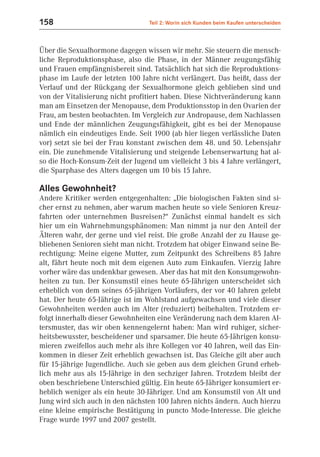 158                              Teil 2: Worin sich Kunden beim Kaufen unterscheiden



Über die Sexualhormone dagegen wissen wir mehr. Sie steuern die mensch-
liche Reproduktionsphase, also die Phase, in der Männer zeugungsfähig
und Frauen empfängnisbereit sind. Tatsächlich hat sich die Reproduktions-
phase im Laufe der letzten 100 Jahre nicht verlängert. Das heißt, dass der
Verlauf und der Rückgang der Sexualhormone gleich geblieben sind und
von der Vitalisierung nicht profitiert haben. Diese Nichtveränderung kann
man am Einsetzen der Menopause, dem Produktionsstop in den Ovarien der
Frau, am besten beobachten. Im Vergleich zur Andropause, dem Nachlassen
und Ende der männlichen Zeugungsfähigkeit, gibt es bei der Menopause
nämlich ein eindeutiges Ende. Seit 1900 (ab hier liegen verlässliche Daten
vor) setzt sie bei der Frau konstant zwischen dem 48. und 50. Lebensjahr
ein. Die zunehmende Vitalisierung und steigende Lebenserwartung hat al-
so die Hoch-Konsum-Zeit der Jugend um vielleicht 3 bis 4 Jahre verlängert,
die Sparphase des Alters dagegen um 10 bis 15 Jahre.

Alles Gewohnheit?
Andere Kritiker werden entgegenhalten: „Die biologischen Fakten sind si-
cher ernst zu nehmen, aber warum machen heute so viele Senioren Kreuz-
fahrten oder unternehmen Busreisen?“ Zunächst einmal handelt es sich
hier um ein Wahrnehmungsphänomen: Man nimmt ja nur den Anteil der
Älteren wahr, der gerne und viel reist. Die große Anzahl der zu Hause ge-
bliebenen Senioren sieht man nicht. Trotzdem hat obiger Einwand seine Be-
rechtigung: Meine eigene Mutter, zum Zeitpunkt des Schreibens 85 Jahre
alt, fährt heute noch mit dem eigenen Auto zum Einkaufen. Vierzig Jahre
vorher wäre das undenkbar gewesen. Aber das hat mit den Konsumgewohn-
heiten zu tun. Der Konsumstil eines heute 65-Jährigen unterscheidet sich
erheblich von dem seines 65-jährigen Vorläufers, der vor 40 Jahren gelebt
hat. Der heute 65-Jährige ist im Wohlstand aufgewachsen und viele dieser
Gewohnheiten werden auch im Alter (reduziert) beibehalten. Trotzdem er-
folgt innerhalb dieser Gewohnheiten eine Veränderung nach dem klaren Al-
tersmuster, das wir oben kennengelernt haben: Man wird ruhiger, sicher-
heitsbewusster, bescheidener und sparsamer. Die heute 65-Jährigen konsu-
mieren zweifellos auch mehr als ihre Kollegen vor 40 Jahren, weil das Ein-
kommen in dieser Zeit erheblich gewachsen ist. Das Gleiche gilt aber auch
für 15-jährige Jugendliche. Auch sie geben aus dem gleichen Grund erheb-
lich mehr aus als 15-Jährige in den sechziger Jahren. Trotzdem bleibt der
oben beschriebene Unterschied gültig. Ein heute 65-Jähriger konsumiert er-
heblich weniger als ein heute 30-Jähriger. Und am Konsumstil von Alt und
Jung wird sich auch in den nächsten 100 Jahren nichts ändern. Auch hierzu
eine kleine empirische Bestätigung in puncto Mode-Interesse. Die gleiche
Frage wurde 1997 und 2007 gestellt.
 