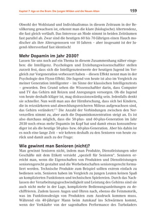 Kapitel 7: Age on the Brain: Die Jungen Wilden und die Neuen Alten       159


Obwohl der Wohlstand und Individualismus in diesem Zeitraum in der Be-
völkerung gewachsen ist, erkennt man die klare (biologische) Altertendenz,
die fast gleich verläuft. Das Interesse an Mode nimmt in beiden Zeiträumen
fast parallel ab. Zwar sind die heutigen 60 bis 70-Jährigen einen Hauch mo-
discher als ihre Altersgenossen vor 10 Jahren – aber insgesamt ist der Ju-
gend-Altersverlauf fast identisch!

Mehr Dopamin im Jahr 2030?
Lassen Sie uns noch auf ein Thema in diesem Zusammenhang näher einge-
hen: die Intelligenz. Psychologen und Erziehungswissenschaftler stellen
zurzeit fest, dass sich die Intelligenztestwerte der heutigen Jugend im Ver-
gleich zur Vorgeneration verbessert haben – diesen Effekt nennt man in der
Psychologie den Flynn-Effekt. Die Jugend von heute ist also im Vergleich zu
meiner Generation intelligenter – im Sinne der klassischen Intelligenztests
– geworden. Den Grund sehen die Wissenschaftler darin, dass Computer
und TV das Gehirn mit Reizen und Anregungen versorgen. Ob die Jugend
von heute deshalb klüger ist, mag diskussionswürdig sein. Jedenfalls denkt
sie schneller. Nun weiß man aus der Hirnforschung, dass sich bei Kindern,
die in reizstärkeren und abwechlungsreicheren Milieus aufgewachsen sind,
das Gehirn verändert:(7.7) Die Anzahl der Verbindungen zwischen den Ner-
venzellen nimmt zu, aber auch die Dopaminkonzentration steigt an. Es ist
also durchaus möglich, dass die 50-plus- und 60-plus-Generation im Jahr
2030 noch etwas mehr Dopamin im Kopf hat und damit etwas konsumfreu-
diger ist als die heutige 50-plus- bzw. 60-plus-Generation. Aber bis dahin ist
es noch eine lange Zeit – wir kehren deshalb zu den Senioren von heute zu-
rück und damit auch zu der Frage:

Wie gewinnt man Senioren (nicht)?
Man gewinnt Senioren nicht, indem man Produkte, Dienstleistungen oder
Geschäfte mit dem Etikett versieht „speziell für Senioren“. Senioren er-
reicht man, wenn die Eigenschaften von Produkten und Dienstleistungen
seniorengerecht gestaltet und die Werbebotschaften seniorengerecht formu-
liert werden. Technische Produkte zum Beispiel sollten extrem einfach zu
bedienen sein. Senioren haben im Vergleich zu jungen Leuten keinen Spaß
an komplizierten Funktionen und technischen Spielereien. Durch das Nach-
lassen der Verarbeitungsgeschwindigkeit und Leistung des Gehirns sind sie
auch nicht mehr in der Lage, komplizierte Bedienungsanleitungen zu de-
chiffrieren. Zudem lassen Augen und Ohren nach, ebenso die Feinmotorik,
was im Funktionsdesign von Produkten zum Ausdruck kommen muss.
Während ein 40-jähriger Mann beim Autokauf ins Schwärmen kommt,
wenn der Verkäufer von der sagenhaften Performance des Turboladers
 