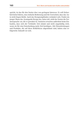 160                               Teil 2: Worin sich Kunden beim Kaufen unterscheiden



spricht, ist das für den Senior eher von geringem Interesse. Er will Sicher-
heit beim Fahren, eine einfache Bedienung und die Gewissheit, dass das Au-
to nicht liegen bleibt. Auch das Designempfinden verändert sich. Findet ein
junger Mann das Avantgarde-Design des Autos toll, zieht der Senior die For-
mensprache vor, die er gewohnt ist. Senioren erwarten außerdem beim Ein-
kaufen, dass sich der Verkäufer Zeit nimmt und nicht ungeduldig wird,
wenn sie für eine Entscheidung mehr Zeit benötigen. Alle Dienstleistungen
und Produkte, die auf diese Bedürfnisse abgestimmt sind, haben eine er-
folgreiche Zukunft vor sich.
 