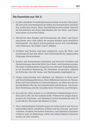 Kapitel 7: Age on the Brain: Die Jungen Wilden und die Neuen Alten   161



  Die Essentials aus Teil 2:
  1. Es gibt erhebliche Persönlichkeitsunterschiede zwischen Menschen,
     die sich auch neurobiologisch im Gehirn des Konsumenten und Kun-
     den nachweisen lassen. Diese Persönlichkeitsunterschiede basieren
     im Wesentlichen auf einem individuellen Mix der Motiv- und Emoti-
     onssysteme in unserem Gehirn.

  2. Obwohl bei allen Kunden und Konsumenten alle Motiv- und Emoti-
     onssysteme aktiv sind, haben die meisten Kunden einen deutlichen
     Schwerpunkt. Aus diesen Schwerpunkten lassen sich neurobiologi-
     sche Prototypen, die Limbic Types® ableiten.

  3. Produkte und Marken sind dann erfolgreich, wenn ihr Motiv- und
     Emotionsprofil mit dem Motiv- und Emotionsprofil der angestrebten
     Zielgruppe übereinstimmt.

  4. Kunden und Konsumenten betrachten und bewerten Produkte und
     Dienstleistungen durch die Brille ihrer Motiv- und Emotionssysteme.
     Für einen Traditionalisten beispielsweise sind jene Produktmerkma-
     le von besonderer Bedeutung, die Sicherheit versprechen, während
     ein Performer eher für Status- und Machtaspekte empfänglich ist.

  5. Frauen unterscheiden sich erheblich von Männern in ihren Kauf-
     und Entscheidungspräferenzen. Diese Differenzen basieren im Wesent-
     lichen auf Unterschieden in Gehirnstrukturen, vor allem aber im un-
     terschiedlichen Mix der Nervenbotenstoffe und Hormone. Von beson-
     derer Bedeutung sind die Sexualhormone Testosteron und Östrogen.

  6. Im Laufe des Alters kommt es zu erheblichen Veränderungen im Ge-
     hirn und im Mix der Nervenbotenstoffe. Während bei jungen Konsu-
     menten das Dominanz- und Stimulanz-System bestimmend sind, ist
     es bei älteren Menschen das Balance-System.

  7. Diese altersbedingten Veränderungen im Gehirn und in den Nerven-
     botenstoffen haben erheblichen Einfluss auf das Konsum- und Kauf-
     verhalten. Produkte mit hohem Dominanz- und Stimulanz-Charakter
     verlieren stark an Bedeutung, solche mit hohem Balance-Charakter
     werden im Alter attraktiv.
 