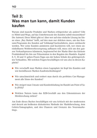 162


Teil 3:
Was man tun kann, damit Kunden
kaufen
Warum sind manche Produkte und Marken erfolgreicher als andere? Gibt
es Mittel und Wege, auf das Unterbewusste des Kunden subtil einzuwirken?
Die Antwort: Diese Mittel gibt es! Aber wer auf eine einfache Lösung im Sin-
ne eines „Buy Button“ hofft, auf den man nur drücken muss, um das Kon-
sum-Programm des Kunden auf Volldampf hochzufahren, muss enttäuscht
werden. Wer seine Kunden animieren und faszinieren will, wer einen un-
einholbaren Wettbewerbsvorsprung aufbauen will, muss sich um den gan-
zen Verkaufsprozess kümmern, beginnend bei der Marke über das kleinste
Produktdetail bis hin zur Präsentation in den Regalen des Handels. Kapitel
8, 9, 10 und 11 geben Praxis-Tipps aus der hohen Schule des gehirngerech-
ten Verkaufens. Mit welchen Fragen beschäftigen wir uns also in diesen Ka-
piteln?

●   Wie verschafft man Marken einen Logenplatz im Kopf des Kunden und
    wie beeinflussen Marken Kaufentscheidungen?

●   Wie umschmeichelt und erobert man durch ein perfektes Cue-Manage-
    ment alle Sinne des Kunden?

●   Wie steigert man Umsatz und Kundenbindung im Handel am Point of Sa-
    le (POS)?

●   Welchen Nutzen kann das B2B-Geschäft aus den Erkenntnissen der
    Hirnforschung ziehen?

Am Ende dieses Buches beschäftigen wir uns kritisch mit der modernsten
und derzeit am heißesten diskutierten Methode der Marktforschung, dem
Gehirn-Tomographen, und den Chancen und Grenzen des Neuromarke-
tings.
 