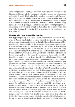 Kapitel 8: Marken-Logenplätze im Gehirn                                  165


Töne, Ereignisse etc.) und Signale aus dem Körperinneren (Gefühle, innere
Stimme etc.) immer wieder zusammen auftreten, werden sie miteinander
verknüpft. Es spielt dabei keine Rolle, ob diese verschiedenen Informatio-
nen tatsächlich etwas miteinander zu tun haben – das zeitgleiche Auftreten
reicht dem Gehirn, um ein Gesamtbild zu formen und dieses abzuspei-
chern. In der Werbung wird das Produkt deshalb immer im Zusammenhang
mit einer Botschaft gezeigt, die Gefühle auslöst. Diese Verknüpfung der ver-
schiedenen Informationen erfolgt insbesondere im Hippocampus. Die
Amygdala, die graue Eminenz im Gehirn, steuert meist die emotionalen Be-
wertungen bei.

Marken sind neuronale Netzwerke
Der Hippocampus legt nun dieses Gesamtbild in einem neuronalen Netz-
werk im Neokortex ab, indem er einige tausend Nervenzellen gleichzeitig
aktiviert und dadurch miteinander verknüpft. Ein solches neuronales Mar-
ken-Netzwerk kann sich über weite Neokortex-Areale erstrecken. Die opti-
schen (korrekter: visuellen) Elemente der Marke werden in den hinteren
Kortex-Arealen abgelegt, die für die Verarbeitung visueller Reize zuständig
sind (occipitaler und parietaler Kortex). Die akustischen Elemente (korrek-
ter: die auditiven), wie z. B. ein Jingle, werden im seitlichen, im temporalen
Kortex abgelegt. Die Speicherung der emotionalen Bestandteile des Mar-
kenbildes erfolgt eher im vorderen Bereich, dem orbitofrontalen Kortex und
in der Amygdala. Ein neuronales Markenbild besteht also aus der gleichzei-
tigen Verknüpfung verschiedenster Nervenzellen im Gehirn zu einem weit
gefächerten Netzwerk. Die Verbindungen zwischen den Nervenzellen, die
zum Netzwerk gehören, werden umso stärker, je öfter Produkt und emotio-
nale Werbebotschaft zusammen auftauchen. Werden Nervenzellen nämlich
wiederholt von und mit ihrem Netzwerk-Nachbarn angesprochen, reagieren
sie wesentlich schneller auf seine Signale als auf Signale anderer Nerven-
zellen, die nicht zum Netzwerk gehören. In der Fachsprache wird dieser Me-
chanismus Langzeit-Potenzierung genannt. Übrigens: Wie wir in Kapitel 5
im Generationen-Marketing gesehen haben, nimmt die Lernbereitschaft un-
seres Gehirns mit dem Alter stark ab und damit auch die Bereitschaft neu-
ronale Markenbilder zu etablieren. Während das Gehirn von Kindern, Ju-
gendlichen und jungen Erwachsenen darauf programmiert ist, möglichst
viele und neue neuronale Netzwerke aufzubauen und zu etablieren, wehrt
sich das Gehirn älterer Erwachsener gegen den Aufbau neuer Netzwerke
und versucht, das Leben mit bestehenden neuronalen Netzen und Erfah-
rungsbildern zu meistern. Wer sich für seine Marke einen Logenplatz im
Gehirn des Konsumenten sichern will, beherzige dies. Viele Markenherstel-
ler tun das bereits: Sie geben viel Geld dafür aus, dass ihre Marke schon bei
 