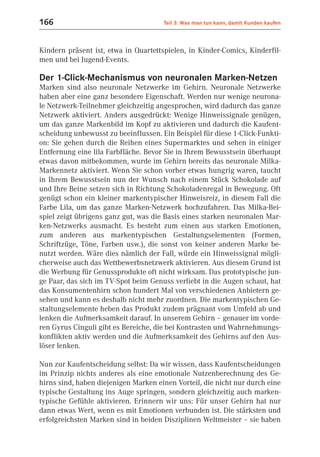 166                                   Teil 3: Was man tun kann, damit Kunden kaufen



Kindern präsent ist, etwa in Quartettspielen, in Kinder-Comics, Kinderfil-
men und bei Jugend-Events.

Der 1-Click-Mechanismus von neuronalen Marken-Netzen
Marken sind also neuronale Netzwerke im Gehirn. Neuronale Netzwerke
haben aber eine ganz besondere Eigenschaft. Werden nur wenige neurona-
le Netzwerk-Teilnehmer gleichzeitig angesprochen, wird dadurch das ganze
Netzwerk aktiviert. Anders ausgedrückt: Wenige Hinweissignale genügen,
um das ganze Markenbild im Kopf zu aktivieren und dadurch die Kaufent-
scheidung unbewusst zu beeinflussen. Ein Beispiel für diese 1-Click-Funkti-
on: Sie gehen durch die Reihen eines Supermarktes und sehen in einiger
Entfernung eine lila Farbfläche. Bevor Sie in Ihrem Bewusstsein überhaupt
etwas davon mitbekommen, wurde im Gehirn bereits das neuronale Milka-
Markennetz aktiviert. Wenn Sie schon vorher etwas hungrig waren, taucht
in Ihrem Bewusstsein nun der Wunsch nach einem Stück Schokolade auf
und Ihre Beine setzen sich in Richtung Schokoladenregal in Bewegung. Oft
genügt schon ein kleiner markentypischer Hinweisreiz, in diesem Fall die
Farbe Lila, um das ganze Marken-Netzwerk hochzufahren. Das Milka-Bei-
spiel zeigt übrigens ganz gut, was die Basis eines starken neuronalen Mar-
ken-Netzwerks ausmacht. Es besteht zum einen aus starken Emotionen,
zum anderen aus markentypischen Gestaltungselementen (Formen,
Schriftzüge, Töne, Farben usw.), die sonst von keiner anderen Marke be-
nutzt werden. Wäre dies nämlich der Fall, würde ein Hinweissignal mögli-
cherweise auch das Wettbewerbsnetzwerk aktivieren. Aus diesem Grund ist
die Werbung für Genussprodukte oft nicht wirksam. Das prototypische jun-
ge Paar, das sich im TV-Spot beim Genuss verliebt in die Augen schaut, hat
das Konsumentenhirn schon hundert Mal von verschiedenen Anbietern ge-
sehen und kann es deshalb nicht mehr zuordnen. Die markentypischen Ge-
staltungselemente heben das Produkt zudem prägnant vom Umfeld ab und
lenken die Aufmerksamkeit darauf. In unserem Gehirn – genauer im vorde-
ren Gyrus Cinguli gibt es Bereiche, die bei Kontrasten und Wahrnehmungs-
konflikten aktiv werden und die Aufmerksamkeit des Gehirns auf den Aus-
löser lenken.

Nun zur Kaufentscheidung selbst: Da wir wissen, dass Kaufentscheidungen
im Prinzip nichts anderes als eine emotionale Nutzenberechnung des Ge-
hirns sind, haben diejenigen Marken einen Vorteil, die nicht nur durch eine
typische Gestaltung ins Auge springen, sondern gleichzeitig auch marken-
typische Gefühle aktivieren. Erinnern wir uns: Für unser Gehirn hat nur
dann etwas Wert, wenn es mit Emotionen verbunden ist. Die stärksten und
erfolgreichsten Marken sind in beiden Disziplinen Weltmeister – sie haben
 