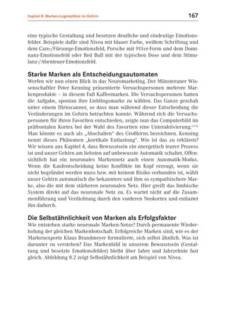Kapitel 8: Marken-Logenplätze im Gehirn                               167


eine typische Gestaltung und besetzen deutliche und eindeutige Emotions-
felder. Beispiele dafür sind Nivea mit blauer Farbe, weißem Schriftzug und
dem Care-/Fürsorge-Emotionsfeld, Porsche mit 911er-Form und dem Domi-
nanz-Emotionsfeld oder Red Bull mit der typischen Dose und dem Stimu-
lanz-/Abenteuer-Emotionsfeld.

Starke Marken als Entscheidungsautomaten
Werfen wir nun einen Blick in das Neuromarketing. Der Münsteraner Wis-
senschaftler Peter Kenning präsentierte Versuchspersonen mehrere Mar-
kenprodukte – in diesem Fall Kaffeemarken. Die Versuchspersonen hatten
die Aufgabe, spontan ihre Lieblingsmarke zu wählen. Das Ganze geschah
unter einem Hirnscanner, so dass man während dieser Entscheidung die
Veränderungen im Gehirn betrachten konnte. Während sich die Versuchs-
personen für ihren Favoriten entschieden, zeigte nun das Computerbild im
präfrontalen Kortex bei der Wahl des Favoriten eine Unteraktivierung.(12.4)
Man könnte es auch als „Abschalten“ des Großhirns bezeichnen. Kenning
nennt dieses Phänomen „kortikale Entlastung“. Wie ist das zu erklären?
Wir wissen aus Kapitel 4, dass Bewusstsein ein energetisch teurer Prozess
ist und unser Gehirn am liebsten auf unbewusste Automatik schaltet. Offen-
sichtlich hat ein neuronales Markennetz auch einen Automatik-Modus.
Wenn die Kaufentscheidung keine Konflikte im Kopf erzeugt, wenn sie
nicht begründet werden muss bzw. mit keinem Risiko verbunden ist, wählt
unser Gehirn automatisch die bekanntere und ihm so sympathischere Mar-
ke, also die mit dem stärkeren neuronalen Netz. Hier greift das limbische
System direkt auf das neuronale Netz zu. Es wartet nicht auf die Zusam-
menführung und Verdichtung durch den vorderen Neokortex und entlastet
ihn dadurch.

Die Selbstähnlichkeit von Marken als Erfolgsfaktor
Wie entstehen starke neuronale Marken-Netze? Durch permanente Wieder-
holung der gleichen Markenbotschaft. Erfolgreiche Marken sind, wie es der
Markenexperte Klaus Brandmeyer formulierte, sich selbst ähnlich. Was ist
darunter zu verstehen? Das Markenbild in unserem Bewusstsein (Gestal-
tung und besetzte Emotionsfelder) bleibt über Jahre und Jahrzehnte fast
gleich. Abbildung 8.2 zeigt Selbstähnlichkeit am Beispiel von Nivea.
 