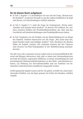 16                                                                   Einleitung



So ist dieses Buch aufgebaut:
●    In Teil 1, Kapitel 1–4, beschäftigen wir uns mit der Frage „Warum kau-
     fen Kunden?“. In diesem Teil geht es um die wahren Kaufmotive im Kopf
     und darum, wie Entscheidungen wirklich ablaufen.

●    In Teil 2, Kapitel 5–7, steht die Frage im Vordergrund: „Worin unter-
     scheiden sich Kunden beim Kaufen?“. In diesem Teil erfahren Sie, wel-
     chen enormen Einfluss die Persönlichkeitsstruktur, das Alter und das
     Geschlecht auf Kaufentscheidungen und Produktpräferenzen haben.

●    In Teil 3 begleiten wir ein Produkt von der Markenbildung bis ins Regal
     des Handels. Konkret interessiert uns die Frage: „Was kann man tun,
     damit Kunden mehr und häufiger kaufen?“. Den Abschluss des Buches
     bildet ein Kapitel, welches sich nochmals kritisch mit den Chancen
     und Grenzen von Hirn-Tomographen in der Marktforschung auseinan-
     dersetzt.

Für alle Leser, die es genauer wissen wollen und an wissenschaftlichem Ma-
terial und Belegen interessiert sind, gibt es neben den Literaturhinweisen
am Ende des Buches sogenannte Infoboxen, in denen neurobiologische und
psychologische Hintergrundinformationen zu den Motiv- und Emotionssys-
temen, zur Wirkung von Nervenbotenstoffen und zur Funktion von be-
stimmten Gehirnbereichen detaillierter dargestellt werden.

Zwölf spannende Kapitel warten auf Sie. Sie geben, so hoffe ich, einen faszi-
nierenden Einblick, was im Kopf, genauer im Gehirn des Kunden, wirklich
vorgeht.
 