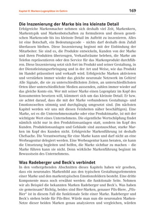 Kapitel 8: Marken-Logenplätze im Gehirn                                169


Die Inszenierung der Marke bis ins kleinste Detail
Erfolgreiche Markenmacher nehmen sich deshalb viel Zeit, Markenkern,
Markentypik und Markenbotschaften zu formulieren und diesen geneti-
schen Markencode bis ins kleinste Detail im Auftritt zu inszenieren. Alles
ist eine Botschaft, ein Bedeutungscode – nichts darf deshalb dem Zufall
überlassen bleiben. Diese Inszenierung beginnt mit der Einbindung der
Mitarbeiter. Sie sind es, die Produkte entwickeln, Kunden von der Marke
und ihren Produkten überzeugen, Verkaufsräume beleben, die Marke am
Telefon repräsentieren oder den Service für das Markenprodukt durchfüh-
ren. Diese Inszenierung setzt sich fort im Produkt und seiner Gestaltung, in
der Dienstleistungserbringung und in der Art und Weise, wie das Produkt
im Handel präsentiert und verkauft wird. Erfolgreiche Marken aktivieren
und verstärken immer wieder das gleiche neuronale Netzwerk im Gehirn!
Alle Signale, die sie zu unterschiedlichsten Zeiten, an unterschiedlichsten
Orten über unterschiedlichste Medien aussenden, zahlen immer wieder auf
das gleiche Konto ein. Wer mit seiner Marke einen Logenplatz im Kopf des
Konsumenten besetzen will, kümmert sich um das kleinste Detail. Er bzw.
sie achtet darauf, dass die mit der Marke verbundenen Gestaltungs- und
Emotionswelten stimmig und durchgängig umgesetzt sind. (Im nächsten
Kapitel werden wir uns mit diesen Feinheiten näher beschäftigen). Eine
Marke, sei es die Unternehmensmarke oder eine Produktmarke, ist mit der
wichtigste Wert eines Unternehmens. Die eigentliche Wertschöpfung findet
nämlich nicht nur in den Produktionsanlagen statt, sondern im Kopf des
Kunden. Produktionsanlagen und Gebäude sind austauschbar, starke Mar-
ken im Kopf des Kunden nicht. Erfolgreiche Markenführung ist deshalb
Chefsache. Die Verantwortung für eine Marke kann und darf nicht an eine
Werbeagentur delegiert werden. Eine Werbeagentur kann beraten, sie kann
die Umsetzung begleiten und helfen, die Marke sichtbar zu machen – die
Marke führen kann sie nicht. Denn wirkliche Markenführung beginnt im
Bewusstsein des Unternehmens.

Was Radeberger und Beck’s verbindet
In den vorhergehenden Abschnitten dieses Kapitels haben wir gesehen,
dass ein neuronales Markenbild aus den typischen Gestaltungselementen
einer Marke und den markentypischen Emotionsfeldern besteht. Eine dritte
Komponente muss noch erwähnt werden: die funktionale Seite. Nehmen
wir als Beispiel die bekannten Marken Radeberger und Beck’s. Was haben
sie gemeinsam? Richtig, beides sind Bier-Marken, genauer Pils-Biere. „Pils-
Bier“ ist in diesem Fall die funktionale Seite einer Marke. Radeberger und
Beck’s stehen beide für Pils-Bier. Würde man nun die neuronalen Marken-
Netze dieser beiden Marken genau analysieren und vergleichen, würden
 