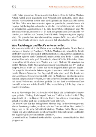 170                                     Teil 3: Was man tun kann, damit Kunden kaufen



beide Netze genau hier Gemeinsamkeiten haben. Denn in beiden Marken-
Netzen wären auch allgemeine Bier-Assoziationen enthalten. Diese allge-
meinen Assoziationen nennt man auch generische Produktassoziationen.
Bei Bier fallen den Konsumenten spontan generische Assoziationen wie
Hopfen, Reinheitsgebot, Alkohol usw. ein. Bei einem Milchprodukt sind die-
se generischen Assoziationen z. B. Kuh, Bauernhof, Milchkanne usw. Mit
der funktionalen Komponente ist oft auch ein generisches Emotionsfeld ver-
bunden, das bei Bier von Genuss, Gemütlichkeit, Entspannung usw. geprägt
wird. Die generischen Assoziationsfelder sorgen dafür, dass das Produkt
schon ohne Marke attraktiv ist, in unserem Fall also das Bier selbst.

Was Radeberger und Beck’s unterscheidet
Warum entscheidet sich ein Käufer aber nun beispielsweise für ein Beck’s
und gegen Radeberger? Antwort: Weil die Marken unterschiedliche Emoti-
onsfelder besetzen und damit unterschiedliche Motivsysteme ansprechen.
Vielleicht spielen auch Geschmacksunterschiede eine Rolle – diese sind
aber bei Bier nicht sehr groß. Tatsache ist, dass 95 % aller Pilstrinker diesen
Unterschied nicht schmecken. Werfen wir einen Blick auf die Anzeigen der
beiden Marken. Beide Anzeigen basieren auf den Inhalten der TV- und Ki-
nospots. Beck’s wirbt seit Jahren mit einem Segelschiff mit grünen Segeln .
Das sorgt für die schnelle Erkennung des Absenders und aktiviert das neu-
ronale Marken-Netzwerk. Das Segelschiff steht aber auch für Entdecken
und Abenteuer. Dieses Emotionsfeld wird im Werbespot durch einen mus-
kulösen jungen Mann verstärkt, der am Steuer des Schiffes steht und sicht-
lich seine Freiheit und sein Leben genießt. Das mit Beck’s verbundene Emo-
tionsfeld sehen wir auf der Limbic® Map in Abbildung 8.3. Es liegt eher im
Bereich Stimulanz.

Nun zu Radeberger. Das Markenbild wird durch die traditionelle Semper-
oper gebildet. Wo liegt Radeberger? Dort, wo Tradition in der Limbic® Map
angesiedelt ist – im Balance-Bereich. Durch den elitären Semperoper-An-
spruch wird aber auch das Dominanz-System aktiviert.
Der erste Grund für den Erfolg dieser Marken liegt in der eindeutigen und
klaren Besetzung starker, markentypischer Emotionsfelder. Der zweite Er-
folgsgrund ist die hohe Selbstähnlichkeit der Marken. Beide Marken pene-
trieren seit vielen Jahren die gleichen visuellen Botschaften und sind fest in
den zugehörigen Emotionsfeldern verankert.
Unterschiedliche Marken-Emotionsfelder sprechen unterschiedliche Ziel-
gruppen an.
 