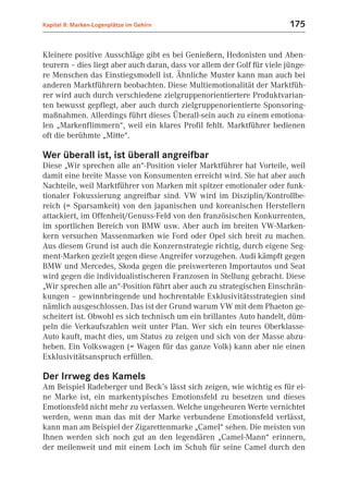 Kapitel 8: Marken-Logenplätze im Gehirn                                  175


Kleinere positive Ausschläge gibt es bei Genießern, Hedonisten und Aben-
teurern – dies liegt aber auch daran, dass vor allem der Golf für viele jünge-
re Menschen das Einstiegsmodell ist. Ähnliche Muster kann man auch bei
anderen Marktführern beobachten. Diese Multiemotionalität der Marktfüh-
rer wird auch durch verschiedene zielgruppenorientiertere Produktvarian-
ten bewusst gepflegt, aber auch durch zielgruppenorientierte Sponsoring-
maßnahmen. Allerdings führt dieses Überall-sein auch zu einem emotiona-
len „Markenflimmern“, weil ein klares Profil fehlt. Marktführer bedienen
oft die berühmte „Mitte“.

Wer überall ist, ist überall angreifbar
Diese „Wir sprechen alle an“-Position vieler Marktführer hat Vorteile, weil
damit eine breite Masse von Konsumenten erreicht wird. Sie hat aber auch
Nachteile, weil Marktführer von Marken mit spitzer emotionaler oder funk-
tionaler Fokussierung angreifbar sind. VW wird im Disziplin/Kontrollbe-
reich (= Sparsamkeit) von den japanischen und koreanischen Herstellern
attackiert, im Offenheit/Genuss-Feld von den französischen Konkurrenten,
im sportlichen Bereich von BMW usw. Aber auch im breiten VW-Marken-
kern versuchen Massenmarken wie Ford oder Opel sich breit zu machen.
Aus diesem Grund ist auch die Konzernstrategie richtig, durch eigene Seg-
ment-Marken gezielt gegen diese Angreifer vorzugehen. Audi kämpft gegen
BMW und Mercedes, Skoda gegen die preiswerteren Importautos und Seat
wird gegen die individualistischeren Franzosen in Stellung gebracht. Diese
„Wir sprechen alle an“-Position führt aber auch zu strategischen Einschrän-
kungen – gewinnbringende und hochrentable Exklusivitätsstrategien sind
nämlich ausgeschlossen. Das ist der Grund warum VW mit dem Phaeton ge-
scheitert ist. Obwohl es sich technisch um ein brillantes Auto handelt, düm-
peln die Verkaufszahlen weit unter Plan. Wer sich ein teures Oberklasse-
Auto kauft, macht dies, um Status zu zeigen und sich von der Masse abzu-
heben. Ein Volkswagen (= Wagen für das ganze Volk) kann aber nie einen
Exklusivitätsanspruch erfüllen.

Der Irrweg des Kamels
Am Beispiel Radeberger und Beck’s lässt sich zeigen, wie wichtig es für ei-
ne Marke ist, ein markentypisches Emotionsfeld zu besetzen und dieses
Emotionsfeld nicht mehr zu verlassen. Welche ungeheuren Werte vernichtet
werden, wenn man das mit der Marke verbundene Emotionsfeld verlässt,
kann man am Beispiel der Zigarettenmarke „Camel“ sehen. Die meisten von
Ihnen werden sich noch gut an den legendären „Camel-Mann“ erinnern,
der meilenweit und mit einem Loch im Schuh für seine Camel durch den
 
