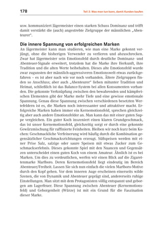 178                                   Teil 3: Was man tun kann, damit Kunden kaufen



usw. kommuniziert Jägermeister einen starken Schuss Dominanz und trifft
damit verstärkt die (auch) angestrebte Zielgruppe der männlichen „Aben-
teurer“.

Die innere Spannung von erfolgreichen Marken
An Jägermeister kann man studieren, wie man eine Marke gekonnt ver-
jüngt, ohne die bisherigen Verwender zu verlieren und abzuschrecken.
Zwar hat Jägermeister sein Emotionsfeld durch deutliche Dominanz- und
Abenteuer-Signale erweitert, trotzdem hat die Marke ihre Herkunft, ihre
Tradition und die alten Werte beibehalten. Dieses alte Emotionsfeld wurde
zwar zugunsten der männlich-aggressiveren Emotionswelt etwas zurückge-
fahren – es ist aber nach wie vor noch vorhanden. Ältere Zielgruppen fin-
den so Anschluss; aber auch „Abenteurer“ lieben mitunter Tradition und
Heimat, schließlich ist das Balance-System bei allen Konsumenten vorhan-
den. Die gekonnte Verknüpfung zwischen den bewahrenden und kämpferi-
schen Elementen gibt der Marke mehr Tiefe und eine gewisse emotionale
Spannung. Genau diese Spannung zwischen verschiedenen besetzten Wer-
tefeldern ist es, die Marken noch interessanter und attraktiver macht. Er-
folgreiche Marken haben immer ein Kernemotionsfeld, sprechen gleichzei-
tig aber auch andere Emotionsfelder an. Man kann das mit einer guten Sup-
pe vergleichen. Ein guter Koch inszeniert einen klaren Grundgeschmack,
das ist unser Kernemotionsfeld, gleichzeitig sorgt er durch eine gekonnte
Gewürzmischung für raffinierte Feinheiten. Bleiben wir noch kurz beim Ko-
chen: Geschmackliche Verfeinerung wird häufig durch die Kombination ge-
gensätzlicher Geschmacksrichtungen erzeugt. Süßspeisen werden mit ei-
ner Prise Salz, salzige oder saure Speisen mit etwas Zucker zum Ge-
schmackserlebnis. Dieses gekonnte Spiel mit den Nuancen und Gegensät-
zen unterscheidet einen guten Koch von einem Amateur. Ähnlich ist es bei
Marken. Um dies zu verdeutlichen, werfen wir einen Blick auf die Zigaret-
tenmarke Marlboro. Deren Kernemotionsfeld liegt eindeutig im Bereich
Abenteuer/Freiheit. Lassen Sie sich nun einfach die vielen Marlboro-Motive
durch den Kopf gehen. Vor dem inneren Auge erscheinen einerseits wilde
Szenen, die von Dynamik und Abenteuer geprägt sind, andererseits ruhige
Einstellungen. Man sitzt mit dem Protagonisten völlig entspannt und gebor-
gen am Lagerfeuer. Diese Spannung zwischen Abenteuer (Kernemotions-
feld) und Geborgenheit (Würze) ist mit ein Grund für die Faszination
dieser Marke.
 