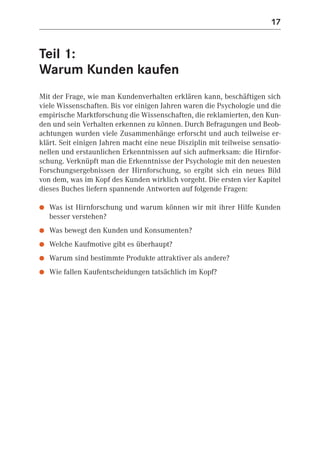17


Teil 1:
Warum Kunden kaufen
Mit der Frage, wie man Kundenverhalten erklären kann, beschäftigen sich
viele Wissenschaften. Bis vor einigen Jahren waren die Psychologie und die
empirische Marktforschung die Wissenschaften, die reklamierten, den Kun-
den und sein Verhalten erkennen zu können. Durch Befragungen und Beob-
achtungen wurden viele Zusammenhänge erforscht und auch teilweise er-
klärt. Seit einigen Jahren macht eine neue Disziplin mit teilweise sensatio-
nellen und erstaunlichen Erkenntnissen auf sich aufmerksam: die Hirnfor-
schung. Verknüpft man die Erkenntnisse der Psychologie mit den neuesten
Forschungsergebnissen der Hirnforschung, so ergibt sich ein neues Bild
von dem, was im Kopf des Kunden wirklich vorgeht. Die ersten vier Kapitel
dieses Buches liefern spannende Antworten auf folgende Fragen:

●   Was ist Hirnforschung und warum können wir mit ihrer Hilfe Kunden
    besser verstehen?
●   Was bewegt den Kunden und Konsumenten?
●   Welche Kaufmotive gibt es überhaupt?
●   Warum sind bestimmte Produkte attraktiver als andere?
●   Wie fallen Kaufentscheidungen tatsächlich im Kopf?
 
