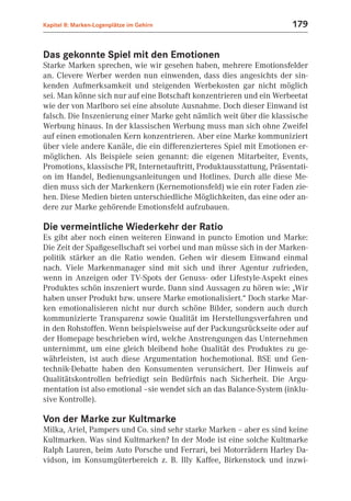 Kapitel 8: Marken-Logenplätze im Gehirn                                179


Das gekonnte Spiel mit den Emotionen
Starke Marken sprechen, wie wir gesehen haben, mehrere Emotionsfelder
an. Clevere Werber werden nun einwenden, dass dies angesichts der sin-
kenden Aufmerksamkeit und steigenden Werbekosten gar nicht möglich
sei. Man könne sich nur auf eine Botschaft konzentrieren und ein Werbeetat
wie der von Marlboro sei eine absolute Ausnahme. Doch dieser Einwand ist
falsch. Die Inszenierung einer Marke geht nämlich weit über die klassische
Werbung hinaus. In der klassischen Werbung muss man sich ohne Zweifel
auf einen emotionalen Kern konzentrieren. Aber eine Marke kommuniziert
über viele andere Kanäle, die ein differenzierteres Spiel mit Emotionen er-
möglichen. Als Beispiele seien genannt: die eigenen Mitarbeiter, Events,
Promotions, klassische PR, Internetauftritt, Produktausstattung, Präsentati-
on im Handel, Bedienungsanleitungen und Hotlines. Durch alle diese Me-
dien muss sich der Markenkern (Kernemotionsfeld) wie ein roter Faden zie-
hen. Diese Medien bieten unterschiedliche Möglichkeiten, das eine oder an-
dere zur Marke gehörende Emotionsfeld aufzubauen.

Die vermeintliche Wiederkehr der Ratio
Es gibt aber noch einen weiteren Einwand in puncto Emotion und Marke:
Die Zeit der Spaßgesellschaft sei vorbei und man müsse sich in der Marken-
politik stärker an die Ratio wenden. Gehen wir diesem Einwand einmal
nach. Viele Markenmanager sind mit sich und ihrer Agentur zufrieden,
wenn in Anzeigen oder TV-Spots der Genuss- oder Lifestyle-Aspekt eines
Produktes schön inszeniert wurde. Dann sind Aussagen zu hören wie: „Wir
haben unser Produkt bzw. unsere Marke emotionalisiert.“ Doch starke Mar-
ken emotionalisieren nicht nur durch schöne Bilder, sondern auch durch
kommunizierte Transparenz sowie Qualität im Herstellungsverfahren und
in den Rohstoffen. Wenn beispielsweise auf der Packungsrückseite oder auf
der Homepage beschrieben wird, welche Anstrengungen das Unternehmen
unternimmt, um eine gleich bleibend hohe Qualität des Produktes zu ge-
währleisten, ist auch diese Argumentation hochemotional. BSE und Gen-
technik-Debatte haben den Konsumenten verunsichert. Der Hinweis auf
Qualitätskontrollen befriedigt sein Bedürfnis nach Sicherheit. Die Argu-
mentation ist also emotional –sie wendet sich an das Balance-System (inklu-
sive Kontrolle).

Von der Marke zur Kultmarke
Milka, Ariel, Pampers und Co. sind sehr starke Marken – aber es sind keine
Kultmarken. Was sind Kultmarken? In der Mode ist eine solche Kultmarke
Ralph Lauren, beim Auto Porsche und Ferrari, bei Motorrädern Harley Da-
vidson, im Konsumgüterbereich z. B. Illy Kaffee, Birkenstock und inzwi-
 