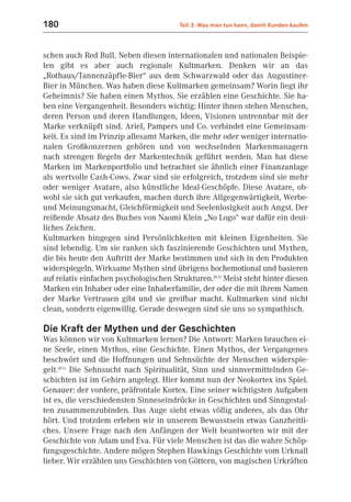 180                                      Teil 3: Was man tun kann, damit Kunden kaufen



schen auch Red Bull. Neben diesen internationalen und nationalen Beispie-
len gibt es aber auch regionale Kultmarken. Denken wir an das
„Rothaus/Tannenzäpfle-Bier“ aus dem Schwarzwald oder das Augustiner-
Bier in München. Was haben diese Kultmarken gemeinsam? Worin liegt ihr
Geheimnis? Sie haben einen Mythos. Sie erzählen eine Geschichte. Sie ha-
ben eine Vergangenheit. Besonders wichtig: Hinter ihnen stehen Menschen,
deren Person und deren Handlungen, Ideen, Visionen untrennbar mit der
Marke verknüpft sind. Ariel, Pampers und Co. verbindet eine Gemeinsam-
keit. Es sind im Prinzip allesamt Marken, die mehr oder weniger internatio-
nalen Großkonzernen gehören und von wechselnden Markenmanagern
nach strengen Regeln der Markentechnik geführt werden. Man hat diese
Marken im Markenportfolio und betrachtet sie ähnlich einer Finanzanlage
als wertvolle Cash-Cows. Zwar sind sie erfolgreich, trotzdem sind sie mehr
oder weniger Avatare, also künstliche Ideal-Geschöpfe. Diese Avatare, ob-
wohl sie sich gut verkaufen, machen durch ihre Allgegenwärtigkeit, Werbe-
und Meinungsmacht, Gleichförmigkeit und Seelenlosigkeit auch Angst. Der
reißende Absatz des Buches von Naomi Klein „No Logo“ war dafür ein deut-
liches Zeichen.
Kultmarken hingegen sind Persönlichkeiten mit kleinen Eigenheiten. Sie
sind lebendig. Um sie ranken sich faszinierende Geschichten und Mythen,
die bis heute den Auftritt der Marke bestimmen und sich in den Produkten
widerspiegeln. Wirksame Mythen sind übrigens hochemotional und basieren
auf relativ einfachen psychologischen Strukturen.(8.1) Meist steht hinter diesen
Marken ein Inhaber oder eine Inhaberfamilie, der oder die mit ihrem Namen
der Marke Vertrauen gibt und sie greifbar macht. Kultmarken sind nicht
clean, sondern eigenwillig. Gerade deswegen sind sie uns so sympathisch.

Die Kraft der Mythen und der Geschichten
Was können wir von Kultmarken lernen? Die Antwort: Marken brauchen ei-
ne Seele, einen Mythos, eine Geschichte. Einen Mythos, der Vergangenes
beschwört und die Hoffnungen und Sehnsüchte der Menschen widerspie-
gelt.(8.1) Die Sehnsucht nach Spiritualität, Sinn und sinnvermittelnden Ge-
schichten ist im Gehirn angelegt. Hier kommt nun der Neokortex ins Spiel.
Genauer: der vordere, präfrontale Kortex. Eine seiner wichtigsten Aufgaben
ist es, die verschiedensten Sinneseindrücke in Geschichten und Sinngestal-
ten zusammenzubinden. Das Auge sieht etwas völlig anderes, als das Ohr
hört. Und trotzdem erleben wir in unserem Bewusstsein etwas Ganzheitli-
ches. Unsere Frage nach den Anfängen der Welt beantworten wir mit der
Geschichte von Adam und Eva. Für viele Menschen ist das die wahre Schöp-
fungsgeschichte. Andere mögen Stephen Hawkings Geschichte vom Urknall
lieber. Wir erzählen uns Geschichten von Göttern, von magischen Urkräften
 