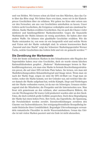 Kapitel 8: Marken-Logenplätze im Gehirn                                181


und von Helden. Wir lernen schon als Kind von den Märchen, dass das Gu-
te über das Böse siegt. Wir lieben Stars erst dann, wenn wir in der Klatsch-
presse Geschichten über sie erfahren. Wir gehen ins Kino oder setzen uns
vor den Fernseher, um uns von Geschichten unterhalten zu lassen. Unser
Gehirn sucht Geschichten, die Ereignisse verknüpfen und uns emotional be-
rühren. Starke Marken erzählen Geschichten. Das ist auch die Chance vieler
mittlerer und familiengeführter Markenhersteller. Gegen die finanzielle
Marktmacht der Multis können sie wenig ausrichten. Sie haben aber eine
andere Waffe: Sie können eine glaubhafte Geschichte erzählen: Wie die
Marke entstanden ist, von wem sie wie hergestellt wird und welche Werte
und Vision mit der Marke verknüpft sind. In seinem lesenswerten Buch
„Tausend und eine Macht“ zeigt der Schweizer Marketingspezialist Werner
Fuchs, welche Geschichten das Gehirn liebt und wie sie gemacht werden.(8.3)

Die Zerstörung der Markenseele
Viele der heute seelenlosen Marken in den Schaufenstern oder Regalen der
Supermärkte haben zwar eine Geschichte, doch sie wurde einem falschen
Rationalitätsdenken geopfert. „Moderne“ Markenmanager lernen in Mar-
kenführungskursen, wie man eine Marke in formale Beschreibungsstruktu-
ren presst, die auf einer DIN-A4-Seite Platz haben. Sie lernen, wie man mit
Marktforschungszahlen Bekanntheitsgrad und Image misst. Wenn man sie
nach der Marke fragt, zeigen sie stolz ihr DIN-A4-Blatt vor. Fragt man sie
weiter, woher die Marke kommt, wer der Gründer war, mit welcher Idee die-
ser damals die Marke aufgebaut hat, welche Kämpfe, Siege und Niederlagen
mit der Marke verbunden waren, ist da nur ein Schweigen. Genauso nichts-
sagend sind die Mitarbeiter, die Prospekte und die Internetseiten usw. Man
freut sich gemeinsam an den schönen, aber austauschbaren Bildern, die
von der Werbeagentur für teures Geld produziert wurden oder an den Stock-
Fotos, die doch wirklich große Gefühle ansprechen. Doch diese Begradigung
der Marke hat einen hohen Preis. Ihre Seele, das Eigentliche, die Spannung,
die Persönlichkeit werden zerstört. Eternitverkleidungen zerstören den
Charme von Fachwerkhäusern. Der reinigungsfreundliche Resopalbelag be-
raubt Holztische ihrer Gemütlichkeit. Begradigte Uferverbauungen verwan-
deln romantische Flusstäler in sterile Wasserautobahnen. Genau das Glei-
che ist mit vielen Marken passiert und ein Ende ist nicht abzusehen.
 