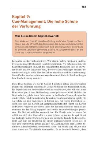 183


Kapitel 9:
Cue-Management: Die hohe Schule
der Verführung

   Was Sie in diesem Kapitel erwartet:
   Eine Marke, ein Produkt, eine Dienstleistung strahlt viele Signale und Reize
   (Cues) aus, die oft nicht das Bewusstsein des Kunden und Konsumenten
   erreichen und trotzdem hochwirksam sind. Das Management dieser Cues
   ist die hohe Schule der Verführung. Gutes Cue-Management denkt an alle
   Sinne des Kunden und spricht sie gezielt an.


Lassen Sie uns kurz rekapitulieren. Wir wissen, welche Emotionen und Mo-
tivsysteme unser Denken und Handeln bestimmen. Wir haben gesehen, wie
Kaufentscheidungen im Kopf des Konsumenten fallen und dass es im We-
sentlichen unsere Emotionen sind, die diese Entscheidungen steuern. Be-
sonders wichtig ist auch, dass das Gehirn viele Reize und Botschaften (engl.
Cues) für den Kunden unbewusst verarbeitet und direkt in Kaufhandlungen
bzw. Kaufablehnung umsetzt.

Diese Reize können, wie wir in Kapitel 4 gesehen haben, von sehr kurzer
Dauer sein. Trotzdem beeinflussen sie das Verhalten des Kunden erheblich.
Ein ärgerliches und bedrohliches Gesicht zum Beispiel, das während eines
Films über ganz kurze Einblendungszeiten präsentiert wird, aktiviert im
Gehirn die Amygdala, jenen Gehirnkern im limbischen System, der eine be-
sondere Rolle bei der emotionalen Bewertung von Informationen spielt. Die
Amygdala löst nun Reaktionen im Körper aus. Bei einem ärgerlichen Ge-
sicht stellt sich der Körper auf Kampfbereitschaft oder Flucht ein. Körper
und Gehirn reagieren also schon, bevor das Bewusstsein davon Kenntnis ge-
nommen hat. Im Alltag begegnen uns solche Kurzeinblendungen perma-
nent. Ein Beispiel soll das verdeutlichen: Ein Kunde steht in einem Ge-
schäft, um sich eine Hose oder ein paar Schuhe zu kaufen. Er spricht mit
der Verkäuferin über Farben, Formen und modische Trends. In diesem Mo-
ment läuft nun der Filialleiter mit einem zornigen Gesicht vorbei, weil er
sich über irgendetwas gerade geärgert hat. Zufällig, ohne dem Ganzen be-
sondere Aufmerksamkeit zu schenken, schaut der Kunde kurz hin, um sich
dann wieder der Verkäuferin zuzuwenden. Es ist ihm nicht bewusst, dass
 