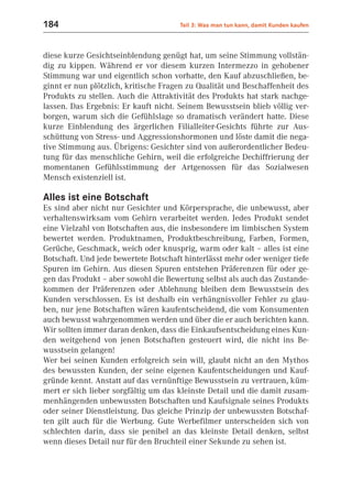 184                                   Teil 3: Was man tun kann, damit Kunden kaufen



diese kurze Gesichtseinblendung genügt hat, um seine Stimmung vollstän-
dig zu kippen. Während er vor diesem kurzen Intermezzo in gehobener
Stimmung war und eigentlich schon vorhatte, den Kauf abzuschließen, be-
ginnt er nun plötzlich, kritische Fragen zu Qualität und Beschaffenheit des
Produkts zu stellen. Auch die Attraktivität des Produkts hat stark nachge-
lassen. Das Ergebnis: Er kauft nicht. Seinem Bewusstsein blieb völlig ver-
borgen, warum sich die Gefühlslage so dramatisch verändert hatte. Diese
kurze Einblendung des ärgerlichen Filialleiter-Gesichts führte zur Aus-
schüttung von Stress- und Aggressionshormonen und löste damit die nega-
tive Stimmung aus. Übrigens: Gesichter sind von außerordentlicher Bedeu-
tung für das menschliche Gehirn, weil die erfolgreiche Dechiffrierung der
momentanen Gefühlsstimmung der Artgenossen für das Sozialwesen
Mensch existenziell ist.

Alles ist eine Botschaft
Es sind aber nicht nur Gesichter und Körpersprache, die unbewusst, aber
verhaltenswirksam vom Gehirn verarbeitet werden. Jedes Produkt sendet
eine Vielzahl von Botschaften aus, die insbesondere im limbischen System
bewertet werden. Produktnamen, Produktbeschreibung, Farben, Formen,
Gerüche, Geschmack, weich oder knusprig, warm oder kalt – alles ist eine
Botschaft. Und jede bewertete Botschaft hinterlässt mehr oder weniger tiefe
Spuren im Gehirn. Aus diesen Spuren entstehen Präferenzen für oder ge-
gen das Produkt – aber sowohl die Bewertung selbst als auch das Zustande-
kommen der Präferenzen oder Ablehnung bleiben dem Bewusstsein des
Kunden verschlossen. Es ist deshalb ein verhängnisvoller Fehler zu glau-
ben, nur jene Botschaften wären kaufentscheidend, die vom Konsumenten
auch bewusst wahrgenommen werden und über die er auch berichten kann.
Wir sollten immer daran denken, dass die Einkaufsentscheidung eines Kun-
den weitgehend von jenen Botschaften gesteuert wird, die nicht ins Be-
wusstsein gelangen!
Wer bei seinen Kunden erfolgreich sein will, glaubt nicht an den Mythos
des bewussten Kunden, der seine eigenen Kaufentscheidungen und Kauf-
gründe kennt. Anstatt auf das vernünftige Bewusstsein zu vertrauen, küm-
mert er sich lieber sorgfältig um das kleinste Detail und die damit zusam-
menhängenden unbewussten Botschaften und Kaufsignale seines Produkts
oder seiner Dienstleistung. Das gleiche Prinzip der unbewussten Botschaf-
ten gilt auch für die Werbung. Gute Werbefilmer unterscheiden sich von
schlechten darin, dass sie penibel an das kleinste Detail denken, selbst
wenn dieses Detail nur für den Bruchteil einer Sekunde zu sehen ist.
 
