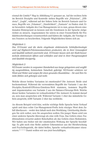 Kapitel 9: Cue-Management: Die hohe Schule der Verführung                 187


einmal die Limbic® Map in Abbildung 9.1 genauer an. Auf der rechten Seite
im Bereich Disziplin und Kontrolle stehen Begriffe wie „Präzision“, „Effi-
zienz“, „Logik“, während auf der linken Seite im Bereich Fantasie und Ge-
nuss, Begriffe wie „Träumen“, „Sinnlichkeit“, „Fantasie“ zu finden sind. Ei-
ne besondere Aufgabe des Cue-Managements ist es nun, genau diesen emo-
tionalen Hintergrund zu kennen und die Emotionen in der Sprache zielge-
richtet zu steuern. Angenommen Sie wären in einer Fensterfabrik für Pro-
duktbeschreibungen verantwortlich und hätten die Aufgabe, die Vorzüge ei-
nes Fensters zu beschreiben. Folgende Möglichkeiten bieten sich an:

Möglichkeit 1:
Das XY-Fenster und die darin eingebaute elektronische Schließtechnologie
wird auf Hightech-Präzisionsmaschinen produziert, die in ihrer Genauigkeit
und Qualität weltweit unerreicht sind. XY-Fenster lassen sich mit Multi-Sensor-
technik elektronisch öffnen und schließen und sind in ihrer Passgenauigkeit
und Qualität einzigartig.

Möglichkeit 2:
WZ-Fenster werden in sorgsamer Handarbeit aus lange gelagertem und sorgfäl-
tig ausgewähltem, heimischem Naturholz gefertigt. WZ-Fenster schützen vor
Wind und Wetter und sorgen für einen gesundes Raumklima – Sie und Ihre Fa-
milie fühlen sich geborgen und wohl.

Welche dieser beiden Varianten ist emotionaler? Die Antwort: Beide sind
hochemotional. Während die verwendeten Begriffe der Variante 1 aus der
Disziplin-/Kontroll-Effizienz-Emotions-Welt stammen, kommen Begriffe
und Argumentation von Variante 2 aus der Balance-Fürsorge-Welt. Welche
dieser beiden Varianten ist verkaufsstärker? Die Antwort: Es kommt darauf
an, wen man ansprechen will. Während Variante 1 eher das männliche Ge-
hirn anspricht, trifft Variante 2 eher das weibliche.

An diesem Beispiel wird klar, welche wichtige Rolle Sprache beim Verkauf
spielt und dass echte Cue-Management-Profis kein einziges Wort dem Zu-
fall überlassen – weder den Inhalt noch den Wortklang. Gleichzeitig überle-
gen Sie sich vorher, wen Sie ansprechen wollen: Ein junger Mann wird von
einer anderen Sprache überzeugt als eine reife Frau. Das Gehirn eines Tra-
ditionalisten erwartet andere Botschaften als das Gehirn eines Hedonisten.
Wir haben uns bisher mit der emotionalen Wirkung der Sprache beschäf-
tigt. Es gibt noch eine Reihe anderer Erkenntnisse aus der Hirnforschung
und Psycholinguistik, die dabei helfen, Sprache verkaufswirksamer einzu-
setzen.(9.1; 9.2; 9.3) Damit wollen wir uns jetzt beschäftigen.
 