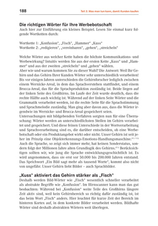 188                                    Teil 3: Was man tun kann, damit Kunden kaufen



Die richtigen Wörter für Ihre Werbebotschaft
Auch hier zur Einführung ein kleines Beispiel. Lesen Sie einmal kurz fol-
gende Wortketten durch:

Wortkette 1: „Konfusion“, „Fisch“, „Hammer“ „Kuss“
Wortkette 2: „redigieren“, „vereinbaren“, „gehen“, „streicheln“

Welche Wörter aus welcher Kette haben die höchste Kommunikations- und
Werbewirkung? Intuitiv werden Sie aus der ersten Kette „Kuss“ und „Ham-
mer“ und aus der zweiten „streicheln“ und „gehen“ wählen.
Aber wie und warum kommen Sie zu dieser Wahl? Die Antwort: Weil Ihr Ge-
hirn und das Gehirn Ihrer Kunden Wörter sehr unterschiedlich verarbeiten!
Bis vor einigen Jahren unterschieden die Gehirnforscher lediglich zwischen
einem Wernicke-Areal, in dem das Sprachverstehen stattfindet, und einem
Brocca-Areal, das für die Sprachproduktion zuständig ist. Beide liegen auf
der linken Seite des Großhirns. Im Laufe der Zeit wurde deutlich, dass die
rechte Hälfte auch wichtig ist. Während auf der linken Seite Wörter und die
Grammatik verarbeitet werden, ist die rechte Seite für die Sprachstimmung
und Sprachmelodie zuständig. Man ging aber davon aus, dass die Wörter ir-
gendwie im Wernicke- und Brocca-Areal gespeichert seien.
Untersuchungen mit bildgebenden Verfahren sorgten nun für eine Überra-
schung: Wörter werden an unterschiedlichsten Stellen im Gehirn verarbei-
tet und gespeichert. Und diese feinen Unterschiede in der Wortverarbeitung
und Sprachverarbeitung sind es, die darüber entscheiden, ob eine Werbe-
botschaft oder ein Produktangebot wirkt oder nicht. Unser Gehirn ist seit je-
her im Prinzip eine Objekterkennungs-Emotions-Handlungsmaschine.(9.1; 9.3)
Auch die Sprache, so zeigt sich immer mehr, hat keinen Sonderstatus, son-
dern folgt der Millionen Jahre alten Grundlogik des Gehirns.(9.1) Berücksich-
tigen sollten wir, wie jung die Sprache entwicklungsgeschichtlich ist. Es
wird angenommen, dass sie erst vor 50.000 bis 200.000 Jahren entstand.
Das Sprichwort „Ein Bild sagt mehr als tausend Worte“, kommt also nicht
von ungefähr. Unser Gehirn liebt Bilder – auch Sprachbilder.

„Kuss“ aktiviert das Gehirn stärker als „Fisch“
Deshalb werden Bild-Wörter wie „Fisch“ wesentlich schneller verarbeitet
als abstrakte Begriffe wie „Konfusion“. Im Hirnscanner kann man das gut
beobachten: Während bei „Konfusion“ weite Teile des Großhirns längere
Zeit aktiv sind, weil kein Gehirnbereich so richtig dafür zuständig ist, ist
das beim Wort „Fisch“ anders. Hier leuchtet für kurze Zeit der Bereich im
hinteren Kortex auf, in dem konkrete Bilder verarbeitet werden. Bildhafte
Wörter sind deshalb abstrakten Wörtern weit überlegen.
 
