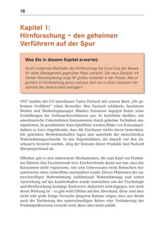 18


Kapitel 1:
Hirnforschung – den geheimen
Verführern auf der Spur

     Was Sie in diesem Kapitel erwartet:
     Durch modernste Methoden der Hirnforschung hat Coca-Cola den Beweis
     für seine Überlegenheit gegenüber Pepsi erbracht. Die neue Disziplin mit
     Namen Neuromarketing sorgt für großes Aufsehen in der Presse. Was ei-
     gentlich ist Hirnforschung genau und was kann sie zu einem besseren Ver-
     ständnis des Verbrauchers beitragen?


1957 landete der US-Amerikaner Vance Packard mit seinem Buch „Die ge-
heimen Verführer“ einen Bestseller. Was Packard schilderte, faszinierte
Werber und Marketingmanager. Blankes Entsetzen dagegen lösten seine
Enthüllungen bei Verbraucherschützern aus. Er berichtete darüber, wie
amerikanische Unternehmen Konsumenten durch geheime Techniken ma-
nipulierten. In gewöhnliche Kino-Spielfilme wurden Bilder von Konsumpro-
dukten so kurz eingeblendet, dass die Zuschauer nichts davon bemerkten.
Die geheimen Werbebotschaften lagen also unterhalb der menschlichen
Wahrnehmungsschwelle. In den Supermärkten, die danach von den Zu-
schauern besucht wurden, stieg der Konsum dieser Produkte laut Packard
überproportional an.

Offenbar gab es also unbewusste Mechanismen, die zum Kauf von Produk-
ten führten. Das Faszinierende bzw. Erschreckende daran war nur, dass der
Konsument nicht registrierte, wie sein Unbewusstes beim Betrachten bei-
spielsweise eines Liebesfilms manipuliert wurde. Dieses Phänomen der un-
terschwelligen Wahrnehmung (subliminale Wahrnehmung) und seiner
Auswirkung auf das Kaufverhalten wurde inzwischen von der Psychologie
und Hirnforschung bestätigt. Kontrovers diskutiert wird dagegen, wie stark
deren Wirkung ist – es gibt wohl Effekte auf den Abverkauf, diese sind aber
nicht sehr groß. Einige Versuche jüngeren Datums zeigen, dass nur direkt
nach der Darbietung des unterschwelligen Reizes eine Veränderung der
Produktpräferenzen erreicht wird, diese aber nicht anhält.
 