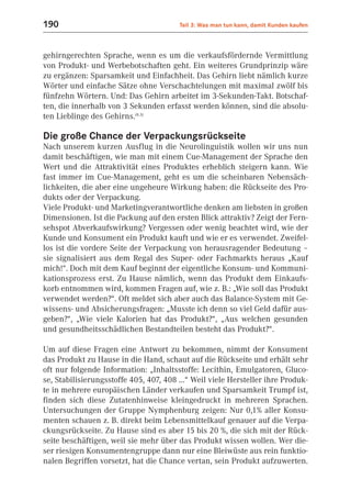 190                                     Teil 3: Was man tun kann, damit Kunden kaufen



gehirngerechten Sprache, wenn es um die verkaufsfördernde Vermittlung
von Produkt- und Werbebotschaften geht. Ein weiteres Grundprinzip wäre
zu ergänzen: Sparsamkeit und Einfachheit. Das Gehirn liebt nämlich kurze
Wörter und einfache Sätze ohne Verschachtelungen mit maximal zwölf bis
fünfzehn Wörtern. Und: Das Gehirn arbeitet im 3-Sekunden-Takt. Botschaf-
ten, die innerhalb von 3 Sekunden erfasst werden können, sind die absolu-
ten Lieblinge des Gehirns.(8.3)

Die große Chance der Verpackungsrückseite
Nach unserem kurzen Ausflug in die Neurolinguistik wollen wir uns nun
damit beschäftigen, wie man mit einem Cue-Management der Sprache den
Wert und die Attraktivität eines Produktes erheblich steigern kann. Wie
fast immer im Cue-Management, geht es um die scheinbaren Nebensäch-
lichkeiten, die aber eine ungeheure Wirkung haben: die Rückseite des Pro-
dukts oder der Verpackung.
Viele Produkt- und Marketingverantwortliche denken am liebsten in großen
Dimensionen. Ist die Packung auf den ersten Blick attraktiv? Zeigt der Fern-
sehspot Abverkaufswirkung? Vergessen oder wenig beachtet wird, wie der
Kunde und Konsument ein Produkt kauft und wie er es verwendet. Zweifel-
los ist die vordere Seite der Verpackung von herausragender Bedeutung –
sie signalisiert aus dem Regal des Super- oder Fachmarkts heraus „Kauf
mich!“. Doch mit dem Kauf beginnt der eigentliche Konsum- und Kommuni-
kationsprozess erst. Zu Hause nämlich, wenn das Produkt dem Einkaufs-
korb entnommen wird, kommen Fragen auf, wie z. B.: „Wie soll das Produkt
verwendet werden?“. Oft meldet sich aber auch das Balance-System mit Ge-
wissens- und Absicherungsfragen: „Musste ich denn so viel Geld dafür aus-
geben?“, „Wie viele Kalorien hat das Produkt?“, „Aus welchen gesunden
und gesundheitsschädlichen Bestandteilen besteht das Produkt?“.

Um auf diese Fragen eine Antwort zu bekommen, nimmt der Konsument
das Produkt zu Hause in die Hand, schaut auf die Rückseite und erhält sehr
oft nur folgende Information: „Inhaltsstoffe: Lecithin, Emulgatoren, Gluco-
se, Stabilisierungsstoffe 405, 407, 408 ...“ Weil viele Hersteller ihre Produk-
te in mehrere europäischen Länder verkaufen und Sparsamkeit Trumpf ist,
finden sich diese Zutatenhinweise kleingedruckt in mehreren Sprachen.
Untersuchungen der Gruppe Nymphenburg zeigen: Nur 0,1% aller Konsu-
menten schauen z. B. direkt beim Lebensmittelkauf genauer auf die Verpa-
ckungsrückseite. Zu Hause sind es aber 15 bis 20 %, die sich mit der Rück-
seite beschäftigen, weil sie mehr über das Produkt wissen wollen. Wer die-
ser riesigen Konsumentengruppe dann nur eine Bleiwüste aus rein funktio-
nalen Begriffen vorsetzt, hat die Chance vertan, sein Produkt aufzuwerten.
 