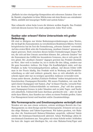192                                    Teil 3: Was man tun kann, damit Kunden kaufen



„Raffaelo ist eine einzigartige Komposition mit erlesenen Zutaten: Eine wei-
ße Mandel, eingebettet in feine Milchcreme mit dem Besten aus entrahmter
Milch, umhüllt mit knuspriger Waffel und zartem Kokos.“

Man schmeckt schon beim Lesen die kleinen weißen Kugeln. Das Produkt
wird mit diesem kurzen Text stark aufgewertet. Jedes Wort wirkt.


Kostbar oder erlesen? Kleine Unterschiede mit großer
Bedeutung
Oft sind es übrigens nur kleine Bedeutungsveränderungen eines Wortes,
die im Kopf des Konsumenten zu verschiedenen Reaktionen führen. Ferrero
beispielsweise hat im Text die Formulierung „erlesene Zutaten“ verwendet.
Auf den ersten Blick wäre die Formulierung „kostbare Zutaten“ genauso ge-
eignet gewesen. Doch zwischen diesen beiden Formulierungen liegen Wel-
ten, die sich auf den Umsatz auswirken können. Bei „erlesene Zutaten“ hat
der Konsument das Gefühl des besonderen Genusses, den er sich gerne öf-
ters gönnt. Bei „kostbare Zutaten“ dagegen gewinnt das Produkt ebenfalls
an Wert. Aber weil es kostbar ist, ist es nichts für den Alltag, sondern nur
für ganz besondere Anlässe. Die Folge: Die Kaufhäufigkeit sinkt, weil das
Produkt zu hohe Verwendungsbarrieren aufbaut. Auf diesen Fehler trifft
man in der Praxis häufig. Das Produkt wird in Werbung und Produktbe-
schreibung so edel und exklusiv gemacht, dass es sich allenfalls als Ge-
schenk eignet oder nur zu wenigen speziellen Anlässen verwendet wird.
Genau unter diesem „Kostbar-/Exklusiv-Problem“ leiden beispielsweise die
französischen Champagner-Hersteller. Mit neuen Produkten, wie zum Bei-
spiel einem Champagner mit Namen „Pop“ in blauer Flasche, versucht Pom-
mery der Kostbar-/Exklusivitätsfalle zu entrinnen. „Pop“ soll den sponta-
nen Champagner-Genuss in jeder Situation und zu jeder Tages- und Nacht-
zeit ankurbeln. Exklusivität kann durchaus gewünscht sein – aber sie darf
nicht dazu führen, dass Kunden nur selten zu einem Produkt greifen. Gutes
Cue-Management kennt und beachtet solche Zusammenhänge.

Wie Formensprache und Emotionssysteme verknüpft sind
Wenden wir uns nun einem weiteren, extrem wichtigen Bereich des Cue-
Managements zu: dem Design und der Formensprache. Erinnern wir uns an
das obige Maluma- und Takete-Experiment. Wir haben gesehen, wie Malu-
ma eher die Emotionswelt Balance/Stimulanz anspricht, während Takete
stärker die Dominanz-Emotionswelt aktiviert. Schon Wortklänge allein lö-
sen demnach Emotionen aus. Nun gehen wir einen Schritt weiter: Schließen
Sie kurz die Augen und überlegen Sie, wie eine Maluma-Form/Figur und
 