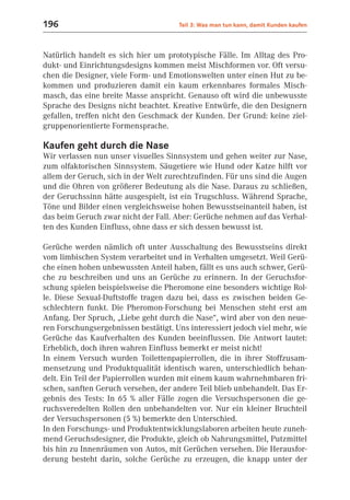 196                                   Teil 3: Was man tun kann, damit Kunden kaufen



Natürlich handelt es sich hier um prototypische Fälle. Im Alltag des Pro-
dukt- und Einrichtungsdesigns kommen meist Mischformen vor. Oft versu-
chen die Designer, viele Form- und Emotionswelten unter einen Hut zu be-
kommen und produzieren damit ein kaum erkennbares formales Misch-
masch, das eine breite Masse anspricht. Genauso oft wird die unbewusste
Sprache des Designs nicht beachtet. Kreative Entwürfe, die den Designern
gefallen, treffen nicht den Geschmack der Kunden. Der Grund: keine ziel-
gruppenorientierte Formensprache.

Kaufen geht durch die Nase
Wir verlassen nun unser visuelles Sinnsystem und gehen weiter zur Nase,
zum olfaktorischen Sinnsystem. Säugetiere wie Hund oder Katze hilft vor
allem der Geruch, sich in der Welt zurechtzufinden. Für uns sind die Augen
und die Ohren von größerer Bedeutung als die Nase. Daraus zu schließen,
der Geruchssinn hätte ausgespielt, ist ein Trugschluss. Während Sprache,
Töne und Bilder einen vergleichsweise hohen Bewusstseinanteil haben, ist
das beim Geruch zwar nicht der Fall. Aber: Gerüche nehmen auf das Verhal-
ten des Kunden Einfluss, ohne dass er sich dessen bewusst ist.

Gerüche werden nämlich oft unter Ausschaltung des Bewusstseins direkt
vom limbischen System verarbeitet und in Verhalten umgesetzt. Weil Gerü-
che einen hohen unbewussten Anteil haben, fällt es uns auch schwer, Gerü-
che zu beschreiben und uns an Gerüche zu erinnern. In der Geruchsfor-
schung spielen beispielsweise die Pheromone eine besonders wichtige Rol-
le. Diese Sexual-Duftstoffe tragen dazu bei, dass es zwischen beiden Ge-
schlechtern funkt. Die Pheromon-Forschung bei Menschen steht erst am
Anfang. Der Spruch, „Liebe geht durch die Nase“, wird aber von den neue-
ren Forschungsergebnissen bestätigt. Uns interessiert jedoch viel mehr, wie
Gerüche das Kaufverhalten des Kunden beeinflussen. Die Antwort lautet:
Erheblich, doch ihren wahren Einfluss bemerkt er meist nicht!
In einem Versuch wurden Toilettenpapierrollen, die in ihrer Stoffzusam-
mensetzung und Produktqualität identisch waren, unterschiedlich behan-
delt. Ein Teil der Papierrollen wurden mit einem kaum wahrnehmbaren fri-
schen, sanften Geruch versehen, der andere Teil blieb unbehandelt. Das Er-
gebnis des Tests: In 65 % aller Fälle zogen die Versuchspersonen die ge-
ruchsveredelten Rollen den unbehandelten vor. Nur ein kleiner Bruchteil
der Versuchspersonen (5 %) bemerkte den Unterschied.
In den Forschungs- und Produktentwicklungslaboren arbeiten heute zuneh-
mend Geruchsdesigner, die Produkte, gleich ob Nahrungsmittel, Putzmittel
bis hin zu Innenräumen von Autos, mit Gerüchen versehen. Die Herausfor-
derung besteht darin, solche Gerüche zu erzeugen, die knapp unter der
 