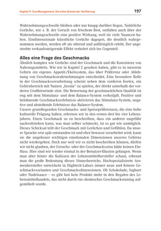 Kapitel 9: Cue-Management: Die hohe Schule der Verführung             197


Wahrnehmungsschwelle bleiben oder nur knapp darüber liegen. Natürliche
Gerüche, wie z. B. der Geruch von frischem Brot, entfalten auch über der
Wahrnehmungsschwelle eine positive Wirkung, weil sie viele Nuancen ha-
ben. Eindimensionale künstliche Gerüche dagegen, die deutlich wahrge-
nommen werden, werden oft als störend und aufdringlich erlebt. Der ange-
strebte verkaufssteigernde Effekt verkehrt sich ins Gegenteil.

Alles eine Frage des Geschmacks
Ähnlich komplex wie Gerüche sind der Geschmack und die Konsistenz von
Nahrungsmitteln. Wie wir in Kapitel 2 gesehen haben, gibt es in unserem
Gehirn ein eigenes Appetit-/Ekelsystem, das über Präferenz oder Ableh-
nung von Geschmackswahrnehmungen entscheidet. Eine besondere Rolle
in der Geschmacksverarbeitung scheint neben dem vorderen Kortex, ein
Gehirnbereich mit Namen „Insula“ zu spielen, der direkt unterhalb der vor-
deren Großhirnrinde sitzt. Die Bewertung der geschmacklichen Qualität ist
eng mit dem Stimulanz- und dem Balance-System verknüpft. Positive und
belohnende Geschmackserlebnisse aktivieren das Stimulanz-System, nega-
tive und abstoßende Erlebnisse das Balance-System.
Unsere grundlegenden Geschmacks- und Speisepräferenzen, die eine hohe
kulturelle Prägung haben, erlernen wir in den ersten drei bis vier Lebens-
jahren. Einen Geschmack so zu beschreiben, dass ein anderer ungefähr
nachvollziehen kann, was man selber schmeckt, ist so gut wie unmöglich.
Dieses Schicksal teilt der Geschmack mit Gerüchen und Gefühlen. Da unse-
re Sprache erst spät entstanden ist und eher bewusst verarbeitet wird, kann
sie die ungeheuer wichtigen emotionalen Dimensionen unseres Gehirns
nicht wiedergeben. Doch nur weil wir es nicht beschreiben können, dürfen
wir nicht glauben, der Geruchs- oder der Geschmackssinn hätte keinen Ein-
fluss. Hier sind wir wieder einmal in der Benutzer-Illusion gefangen. Wenn
man aber hinter die Kulissen der Lebensmittelhersteller schaut, erkennt
man die große Bedeutung dieses Sinnesbereichs. Hochspezialisierte Aro-
menhersteller entwickeln in Hightech-Labors immer neue und feinere Ge-
schmacksvarianten und Geschmacksdimensionen. Ob Schokolade, Joghurt
oder Nudelsauce – es gibt fast kein Produkt mehr in den Regalen des Le-
bensmittelhandels, das nicht durch ein chemisches Geschmackstuning auf-
gemöbelt wurde.
 