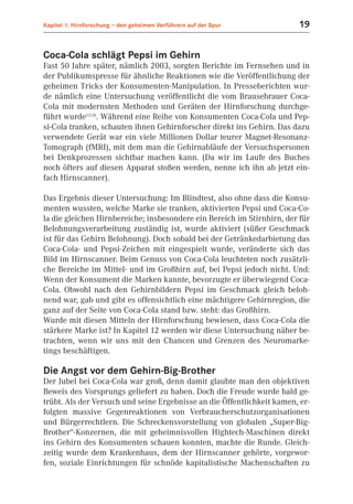 Kapitel 1: Hirnforschung – den geheimen Verführern auf der Spur          19


Coca-Cola schlägt Pepsi im Gehirn
Fast 50 Jahre später, nämlich 2003, sorgten Berichte im Fernsehen und in
der Publikumspresse für ähnliche Reaktionen wie die Veröffentlichung der
geheimen Tricks der Konsumenten-Manipulation. In Presseberichten wur-
de nämlich eine Untersuchung veröffentlicht die vom Brausebrauer Coca-
Cola mit modernsten Methoden und Geräten der Hirnforschung durchge-
führt wurde(12.8). Während eine Reihe von Konsumenten Coca-Cola und Pep-
si-Cola tranken, schauten ihnen Gehirnforscher direkt ins Gehirn. Das dazu
verwendete Gerät war ein viele Millionen Dollar teurer Magnet-Resonanz-
Tomograph (fMRI), mit dem man die Gehirnabläufe der Versuchspersonen
bei Denkprozessen sichtbar machen kann. (Da wir im Laufe des Buches
noch öfters auf diesen Apparat stoßen werden, nenne ich ihn ab jetzt ein-
fach Hirnscanner).

Das Ergebnis dieser Untersuchung: Im Blindtest, also ohne dass die Konsu-
menten wussten, welche Marke sie tranken, aktivierten Pepsi und Coca-Co-
la die gleichen Hirnbereiche; insbesondere ein Bereich im Stirnhirn, der für
Belohnungsverarbeitung zuständig ist, wurde aktiviert (süßer Geschmack
ist für das Gehirn Belohnung). Doch sobald bei der Getränkedarbietung das
Coca-Cola- und Pepsi-Zeichen mit eingespielt wurde, veränderte sich das
Bild im Hirnscanner. Beim Genuss von Coca-Cola leuchteten noch zusätzli-
che Bereiche im Mittel- und im Großhirn auf, bei Pepsi jedoch nicht. Und:
Wenn der Konsument die Marken kannte, bevorzugte er überwiegend Coca-
Cola. Obwohl nach den Gehirnbildern Pepsi im Geschmack gleich beloh-
nend war, gab und gibt es offensichtlich eine mächtigere Gehirnregion, die
ganz auf der Seite von Coca-Cola stand bzw. steht: das Großhirn.
Wurde mit diesen Mitteln der Hirnforschung bewiesen, dass Coca-Cola die
stärkere Marke ist? In Kapitel 12 werden wir diese Untersuchung näher be-
trachten, wenn wir uns mit den Chancen und Grenzen des Neuromarke-
tings beschäftigen.

Die Angst vor dem Gehirn-Big-Brother
Der Jubel bei Coca-Cola war groß, denn damit glaubte man den objektiven
Beweis des Vorsprungs geliefert zu haben. Doch die Freude wurde bald ge-
trübt. Als der Versuch und seine Ergebnisse an die Öffentlichkeit kamen, er-
folgten massive Gegenreaktionen von Verbraucherschutzorganisationen
und Bürgerrechtlern. Die Schreckensvorstellung von globalen „Super-Big-
Brother“-Konzernen, die mit geheimnisvollen Hightech-Maschinen direkt
ins Gehirn des Konsumenten schauen konnten, machte die Runde. Gleich-
zeitig wurde dem Krankenhaus, dem der Hirnscanner gehörte, vorgewor-
fen, soziale Einrichtungen für schnöde kapitalistische Machenschaften zu
 