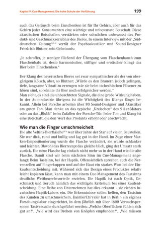 Kapitel 9: Cue-Management: Die hohe Schule der Verführung                  199


auch das Geräusch beim Einschenken ist für Ihr Gehirn, aber auch für das
Gehirn jedes Konsumenten eine wichtige und unbewusste Botschaft. Diese
akustischen Botschaften verstärken oder schwächen unbewusst das Pro-
dukt- und Geschmackserlebnis des Bieres. In einem Interview mit der „Süd-
deutschen Zeitung“(9.4) verrät der Psychoakustiker und Sound-Designer
Friedrich Blutner sein Geheimnis:

„Je schroffer, je weniger fließend der Übergang vom Flaschenbauch zum
Flaschenhals ist, desto harmonischer, süffiger und erotischer klingt das
Bier beim Einschenken.“

Der Klang des bayerischen Bieres sei zwar sympathischer als der von ober-
gärigem Kölsch, aber, so Blutner: „Würde es den Brauern jedoch gelingen,
tiefe, langsame Vibrati zu erzeugen wie sie beim tschechischen Pilsener zu
hören sind, so könnte ihr Bier noch erfolgreicher werden.“
Man sieht, es sind die unbeachteten Signale, die eine große Wirkung haben.
In der Autoindustrie übrigens ist die Wichtigkeit des Klangs längst be-
kannt. Allein bei Porsche arbeiten über 80 Sound-Designer und Akustiker
am guten Ton. Man denke an das typische „Kreischen“ des 911er-Motors
oder an das „Blubb“ beim Zufallen der Porsche-Tür. Jeder Ton und Klang ist
eine Botschaft, die den Wert des Produkts erhöht oder abschwächt.

Wie man die Finger umschmeichelt
Die alte Veltins-Bierflasche(9.5) war über Jahre der Star auf vielen Baustellen.
Sie war dick, rund und bullig und lag gut in der Hand. Im Zuge einer Mar-
ken-Umpositionierung wurde die Flasche verändert, sie wurde schlanker
und leichter. Obwohl das Bierrezept das gleiche blieb, ging der Umsatz stark
zurück. Die neue Flasche lag einfach nicht mehr so in der Hand wie die alte
Flasche. Damit sind wir beim nächsten Sinn im Cue-Management ange-
langt: Beim Tastsinn, bei der Haptik. Offensichtlich sprechen auch die Ner-
venzellen auf Fingerkuppen und auf der Haut ein starkes Wort bei der Ein-
kaufsentscheidung mit. Während sich das Design eines Produktes relativ
leicht kopieren lässt, kann man mit einem Cue-Management des Tastsinns
deutliche Wettbewerbsvorteile erzielen. Die Haptik ist nach Optik, Ge-
schmack und Geruch nämlich das wichtigste Kriterium bei einer Kaufent-
scheidung. Eine Reihe von Unternehmen hat dies erkannt – sie richten in-
zwischen Haptik-Labors ein. Die Erkenntnisse sollen helfen, den Tastsinn
des Kunden zu umschmeicheln. DaimlerChrysler hat in Berlin ein eigenes
Forschungslabor eingerichtet, in dem jährlich mit über 1600 Versuchsper-
sonen Tastversuche durchgeführt werden: „Welche Oberflächen fühlen sich
gut an?“, „Wie wird das Drehen von Knöpfen empfunden?“, „Wie müssen
 