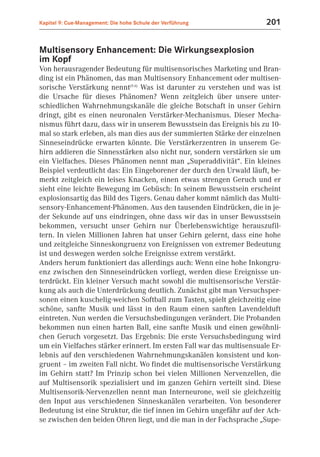 Kapitel 9: Cue-Management: Die hohe Schule der Verführung              201


Multisensory Enhancement: Die Wirkungsexplosion
im Kopf
Von herausragender Bedeutung für multisensorisches Marketing und Bran-
ding ist ein Phänomen, das man Multisensory Enhancement oder multisen-
sorische Verstärkung nennt(9.6) Was ist darunter zu verstehen und was ist
die Ursache für dieses Phänomen? Wenn zeitgleich über unsere unter-
schiedlichen Wahrnehmungskanäle die gleiche Botschaft in unser Gehirn
dringt, gibt es einen neuronalen Verstärker-Mechanismus. Dieser Mecha-
nismus führt dazu, dass wir in unserem Bewusstsein das Ereignis bis zu 10-
mal so stark erleben, als man dies aus der summierten Stärke der einzelnen
Sinneseindrücke erwarten könnte. Die Verstärkerzentren in unserem Ge-
hirn addieren die Sinnesstärken also nicht nur, sondern verstärken sie um
ein Vielfaches. Dieses Phänomen nennt man „Superaddivität“. Ein kleines
Beispiel verdeutlicht das: Ein Eingeborener der durch den Urwald läuft, be-
merkt zeitgleich ein leises Knacken, einen etwas strengen Geruch und er
sieht eine leichte Bewegung im Gebüsch: In seinem Bewusstsein erscheint
explosionsartig das Bild des Tigers. Genau daher kommt nämlich das Multi-
sensory-Enhancement-Phänomen. Aus den tausenden Eindrücken, die in je-
der Sekunde auf uns eindringen, ohne dass wir das in unser Bewusstsein
bekommen, versucht unser Gehirn nur Überlebenswichtige herauszufil-
tern. In vielen Millionen Jahren hat unser Gehirn gelernt, dass eine hohe
und zeitgleiche Sinneskongruenz von Ereignissen von extremer Bedeutung
ist und deswegen werden solche Ereignisse extrem verstärkt.
Anders herum funktioniert das allerdings auch: Wenn eine hohe Inkongru-
enz zwischen den Sinneseindrücken vorliegt, werden diese Ereignisse un-
terdrückt. Ein kleiner Versuch macht sowohl die multisensorische Verstär-
kung als auch die Unterdrückung deutlich. Zunächst gibt man Versuchsper-
sonen einen kuschelig-weichen Softball zum Tasten, spielt gleichzeitig eine
schöne, sanfte Musik und lässt in den Raum einen sanften Lavendelduft
eintreten. Nun werden die Versuchsbedingungen verändert. Die Probanden
bekommen nun einen harten Ball, eine sanfte Musik und einen gewöhnli-
chen Geruch vorgesetzt. Das Ergebnis: Die erste Versuchsbedingung wird
um ein Vielfaches stärker erinnert. Im ersten Fall war das multisensuale Er-
lebnis auf den verschiedenen Wahrnehmungskanälen konsistent und kon-
gruent – im zweiten Fall nicht. Wo findet die multisensorische Verstärkung
im Gehirn statt? Im Prinzip schon bei vielen Millionen Nervenzellen, die
auf Multisensorik spezialisiert und im ganzen Gehirn verteilt sind. Diese
Multisensorik-Nervenzellen nennt man Interneurone, weil sie gleichzeitig
den Input aus verschiedenen Sinneskanälen verarbeiten. Von besonderer
Bedeutung ist eine Struktur, die tief innen im Gehirn ungefähr auf der Ach-
se zwischen den beiden Ohren liegt, und die man in der Fachsprache „Supe-
 