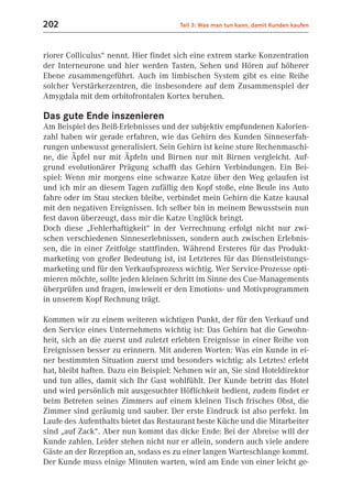 202                                    Teil 3: Was man tun kann, damit Kunden kaufen



riorer Colliculus“ nennt. Hier findet sich eine extrem starke Konzentration
der Interneurone und hier werden Tasten, Sehen und Hören auf höherer
Ebene zusammengeführt. Auch im limbischen System gibt es eine Reihe
solcher Verstärkerzentren, die insbesondere auf dem Zusammenspiel der
Amygdala mit dem orbitofrontalen Kortex beruhen.

Das gute Ende inszenieren
Am Beispiel des Beiß-Erlebnisses und der subjektiv empfundenen Kalorien-
zahl haben wir gerade erfahren, wie das Gehirn des Kunden Sinneserfah-
rungen unbewusst generalisiert. Sein Gehirn ist keine sture Rechenmaschi-
ne, die Äpfel nur mit Äpfeln und Birnen nur mit Birnen vergleicht. Auf-
grund evolutionärer Prägung schafft das Gehirn Verbindungen. Ein Bei-
spiel: Wenn mir morgens eine schwarze Katze über den Weg gelaufen ist
und ich mir an diesem Tagen zufällig den Kopf stoße, eine Beule ins Auto
fahre oder im Stau stecken bleibe, verbindet mein Gehirn die Katze kausal
mit den negativen Ereignissen. Ich selber bin in meinem Bewusstsein nun
fest davon überzeugt, dass mir die Katze Unglück bringt.
Doch diese „Fehlerhaftigkeit“ in der Verrechnung erfolgt nicht nur zwi-
schen verschiedenen Sinneserlebnissen, sondern auch zwischen Erlebnis-
sen, die in einer Zeitfolge stattfinden. Während Ersteres für das Produkt-
marketing von großer Bedeutung ist, ist Letzteres für das Dienstleistungs-
marketing und für den Verkaufsprozess wichtig. Wer Service-Prozesse opti-
mieren möchte, sollte jeden kleinen Schritt im Sinne des Cue-Managements
überprüfen und fragen, inwieweit er den Emotions- und Motivprogrammen
in unserem Kopf Rechnung trägt.

Kommen wir zu einem weiteren wichtigen Punkt, der für den Verkauf und
den Service eines Unternehmens wichtig ist: Das Gehirn hat die Gewohn-
heit, sich an die zuerst und zuletzt erlebten Ereignisse in einer Reihe von
Ereignissen besser zu erinnern. Mit anderen Worten: Was ein Kunde in ei-
ner bestimmten Situation zuerst und besonders wichtig: als Letztes! erlebt
hat, bleibt haften. Dazu ein Beispiel: Nehmen wir an, Sie sind Hoteldirektor
und tun alles, damit sich Ihr Gast wohlfühlt. Der Kunde betritt das Hotel
und wird persönlich mit ausgesuchter Höflichkeit bedient, zudem findet er
beim Betreten seines Zimmers auf einem kleinen Tisch frisches Obst, die
Zimmer sind geräumig und sauber. Der erste Eindruck ist also perfekt. Im
Laufe des Aufenthalts bietet das Restaurant beste Küche und die Mitarbeiter
sind „auf Zack“. Aber nun kommt das dicke Ende: Bei der Abreise will der
Kunde zahlen. Leider stehen nicht nur er allein, sondern auch viele andere
Gäste an der Rezeption an, sodass es zu einer langen Warteschlange kommt.
Der Kunde muss einige Minuten warten, wird am Ende von einer leicht ge-
 