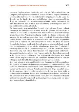 Kapitel 9: Cue-Management: Die hohe Schule der Verführung               203


stressten Empfangsdame abgefertigt und reist ab. Wäre sein Gehirn ein
Computer, der angenehme Erlebnisse aufsummiert und negative Erlebnisse
abzieht, sähe die Bilanz für Sie als Hoteldirektor ganz gut aus. Im Laufe des
Besuchs hat Ihr Kunde viele Annehmlichkeiten erfahren, sodass der kleine
Ärger am Ende wohl nicht so sehr ins Gewicht fällt. Leider rechnet das Ge-
hirn Ihres Kunden aber nicht so. Das tatsächliche Rechenergebnis wäre für
Sie als Hoteldirektor unerfreulich.
Ein interessanter psychologischer Versuch zeigt, wie das Gehirn rechnet.
Freiwillige Versuchspersonen wurden zunächst gebeten, ihre Hand ca. 4
Minuten in sehr kaltes Wasser zu halten. Diese Prozedur ist extrem unange-
nehm. Im zweiten Versuchsdurchgang wurde das Ganze verändert. Jetzt
mussten die Versuchspersonen ihre Hand zunächst 8 Minuten ins eiskalte
Wasser halten. Nach diesen 8 Minuten durften Sie nun die ausgekühlte
Hand noch 2 Minuten im lauwarmen Wasser baden. Am Ende der beiden
Versuchsdurchgänge wurden die Versuchspersonen danach befragt, an wel-
cher Versuchsanordnung sie wieder teilnehmen würden. Das Ergebnis war
eindeutig: Versuch Nr. 2. Obwohl die objektive „Qualzeit“ im kalten Wasser
doppelt so lang war, wurde diese Qualzeit vom angenehmen Enderlebnis
überdeckt. Inzwischen gibt es viele Folgeversuche, die dieses Ergebnis auch
in der Gegenrichtung bestätigten: Eine lange positive Erfahrung wird durch
einen kurzen negativen Schluss am Ende eines Erlebnisprozesses fast zer-
schlagen. Im Gehirn bleibt ein negatives Gesamtgefühl zurück.
Aber nun wieder zu unserem Hoteldirektor: Das negative Erlebnis am Ende
des Besuchs verändert die Bewertung der gesamten Aufenthaltsdauer. Alle
Qualitäts- und Service-Erlebnisse im Laufe einer langen Aufenthaltszeit des
Gastes wurden so in wenigen Minuten zerstört. Ein Ärger innerhalb eines
Serviceprozesses ist zwar nicht gut, aber seine Folgen sind lange nicht so
verheerend wie am Ende. Leider wird diese Regel in der Praxis nicht beach-
tet: Denken wir an das Auschecken im Hotel, an die unfreundliche Kassen-
kraft im Supermarkt oder die oft gleichgültige Behandlung, wenn wir unser
Auto von der Inspektion abholen.
 