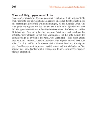 204                                    Teil 3: Was man tun kann, damit Kunden kaufen



Cues auf Zielgruppen ausrichten
Gutes und erfolgreiches Cue-Management beachtet auch die unterschiedli-
chen Wünsche der angestrebten Zielgruppe und setzt die Botschaften, die
mit Marken-positionierung zusammenhängen, bis ins kleinste Detail um.
Alle gesetzten Signale und Reize sind aus einem Guss: Sprache und Pro-
duktdesign stimmen überein, Service-Prozesse setzen die Wünsche und Be-
dürfnisse der Zielgruppe bis ins kleinste Detail um und beachten das
scheinbar unwichtigste Signal. Cue-Management ist die hohe Schule des
Verkaufens. Es ist zweifellos mit viel Arbeit verbunden – aber einer Arbeit,
die sich lohnt. Werbebotschaften können schnell kopiert werden. Wer aber
seine Produkte und Verkaufsprozesse bis ins kleinste Detail mit konsequen-
tem Cue-Management aufwertet, erzielt einen schwer einholbaren Vor-
sprung, weil viele Konkurrenten genau diese feinen, aber hochwirksamen
Signale übersehen.
 